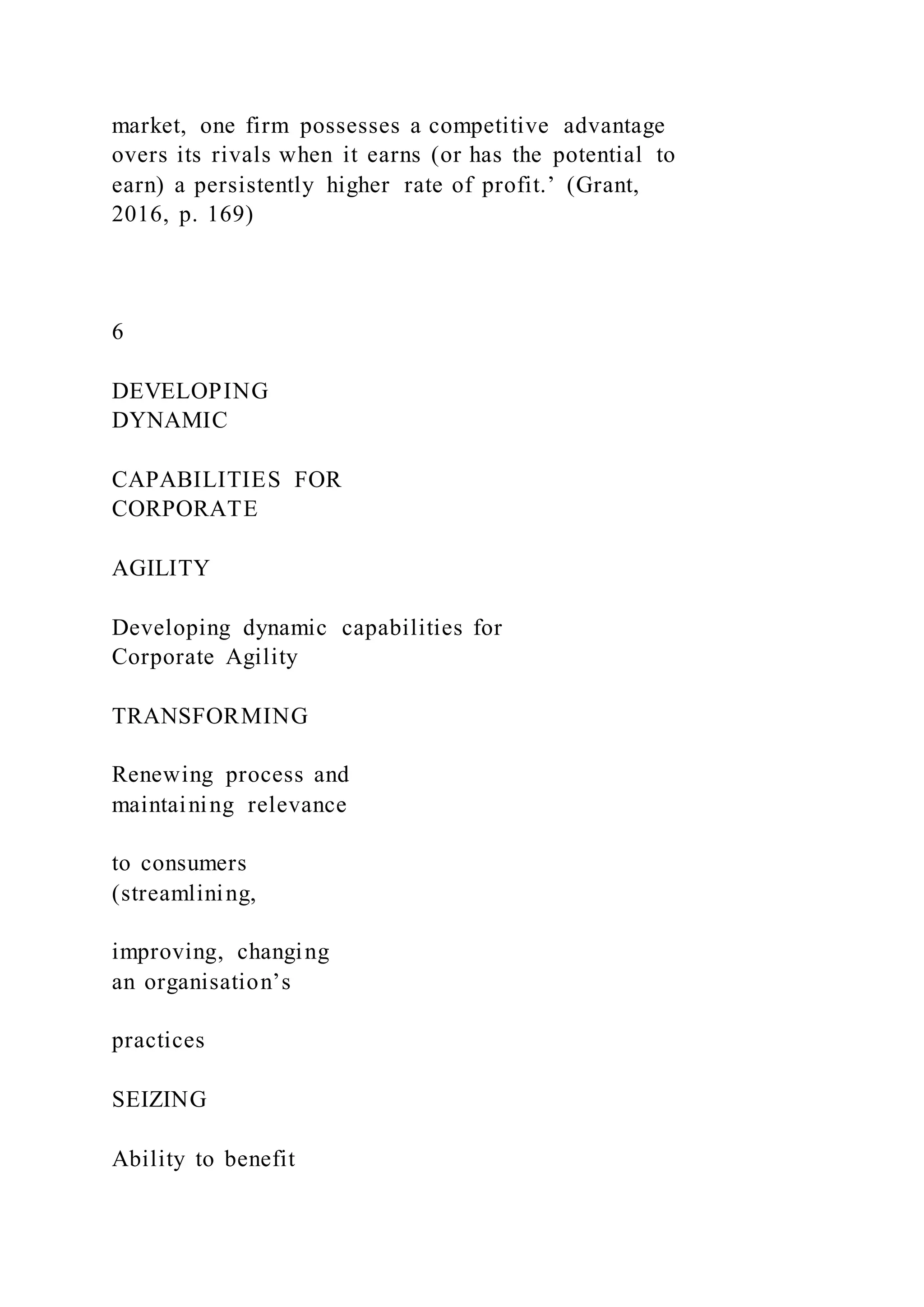 market, one firm possesses a competitive advantage
overs its rivals when it earns (or has the potential to
earn) a persistently higher rate of profit.’ (Grant,
2016, p. 169)
6
DEVELOPING
DYNAMIC
CAPABILITIES FOR
CORPORATE
AGILITY
Developing dynamic capabilities for
Corporate Agility
TRANSFORMING
Renewing process and
maintaining relevance
to consumers
(streamlining,
improving, changing
an organisation’s
practices
SEIZING
Ability to benefit
 