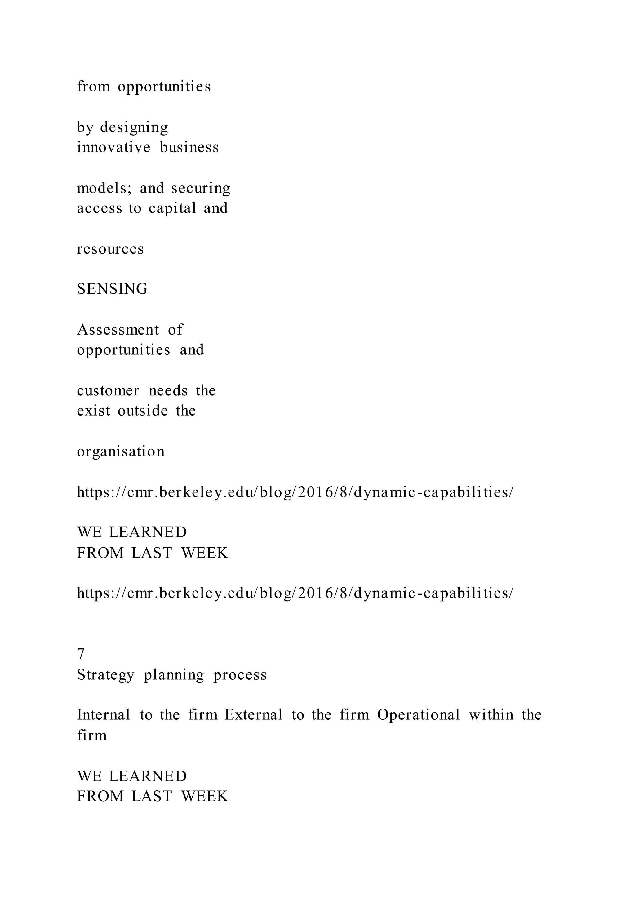 from opportunities
by designing
innovative business
models; and securing
access to capital and
resources
SENSING
Assessment of
opportunities and
customer needs the
exist outside the
organisation
https://cmr.berkeley.edu/blog/2016/8/dynamic-capabilities/
WE LEARNED
FROM LAST WEEK
https://cmr.berkeley.edu/blog/2016/8/dynamic-capabilities/
7
Strategy planning process
Internal to the firm External to the firm Operational within the
firm
WE LEARNED
FROM LAST WEEK
 