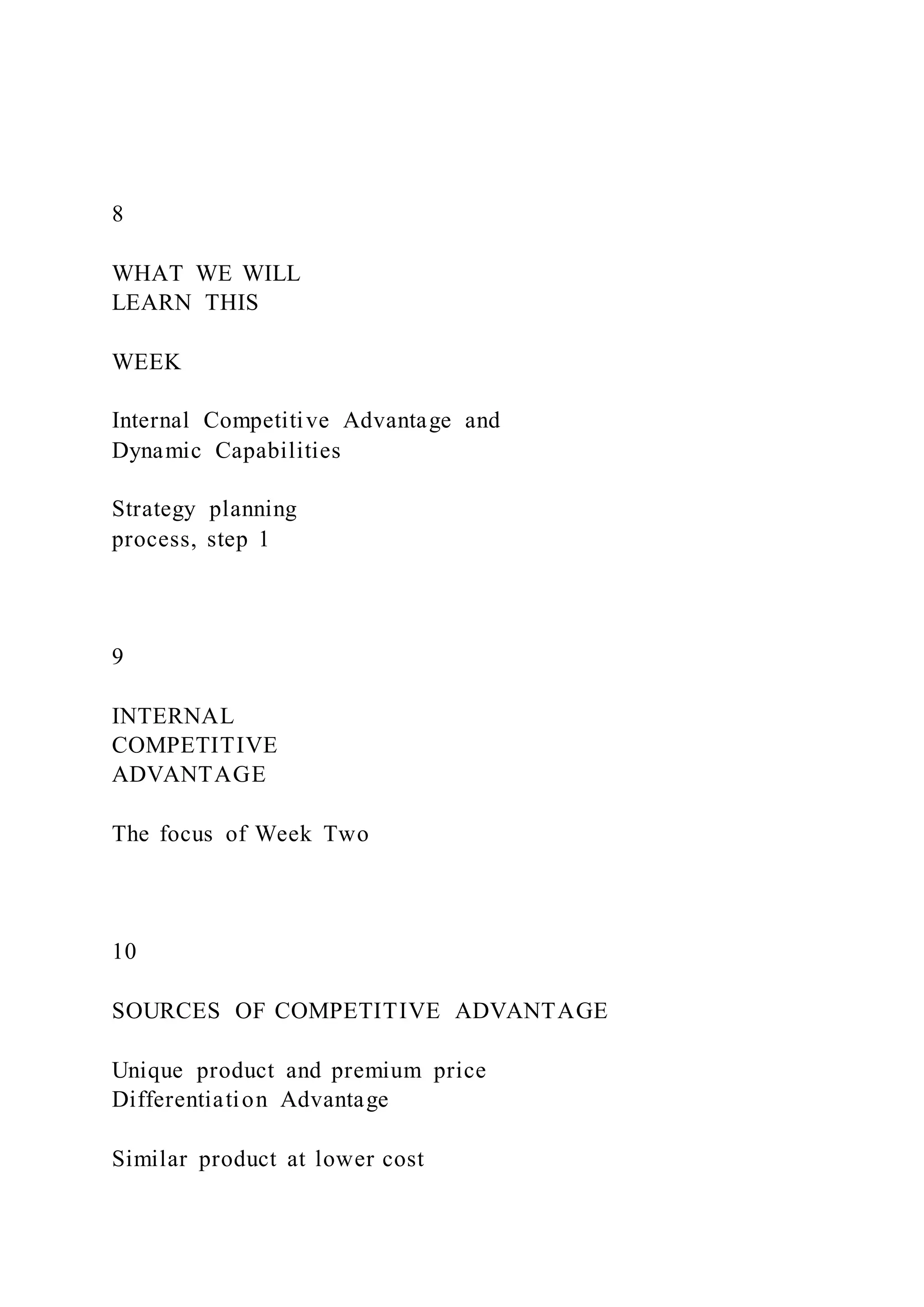 8
WHAT WE WILL
LEARN THIS
WEEK
Internal Competitive Advantage and
Dynamic Capabilities
Strategy planning
process, step 1
9
INTERNAL
COMPETITIVE
ADVANTAGE
The focus of Week Two
10
SOURCES OF COMPETITIVE ADVANTAGE
Unique product and premium price
Differentiation Advantage
Similar product at lower cost
 