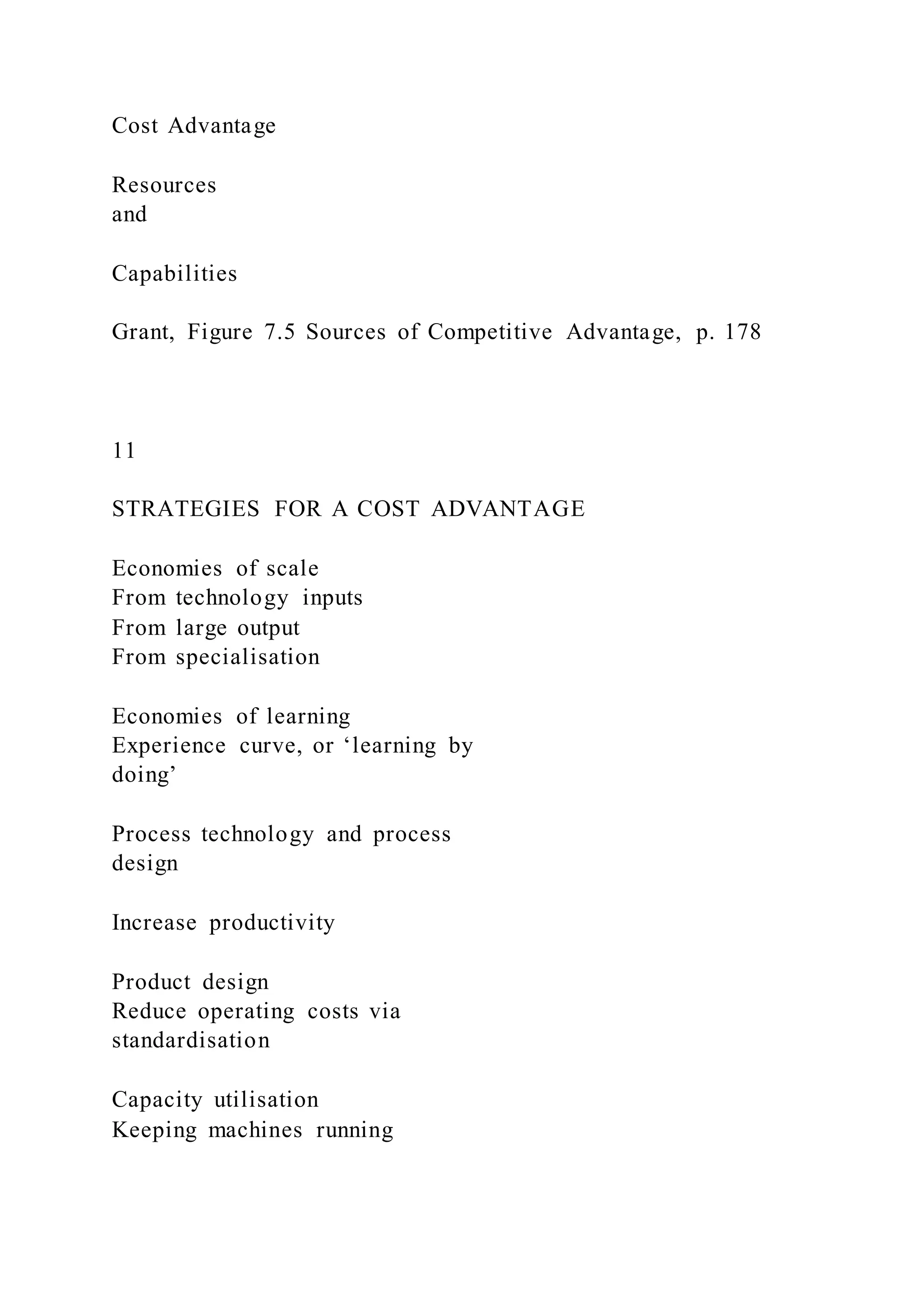 Cost Advantage
Resources
and
Capabilities
Grant, Figure 7.5 Sources of Competitive Advantage, p. 178
11
STRATEGIES FOR A COST ADVANTAGE
Economies of scale
From technology inputs
From large output
From specialisation
Economies of learning
Experience curve, or ‘learning by
doing’
Process technology and process
design
Increase productivity
Product design
Reduce operating costs via
standardisation
Capacity utilisation
Keeping machines running
 