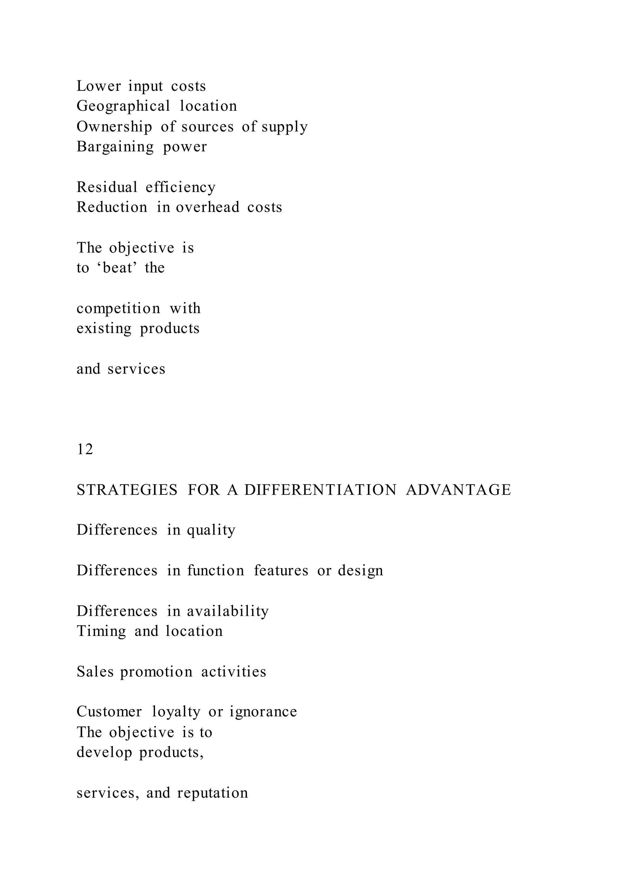 Lower input costs
Geographical location
Ownership of sources of supply
Bargaining power
Residual efficiency
Reduction in overhead costs
The objective is
to ‘beat’ the
competition with
existing products
and services
12
STRATEGIES FOR A DIFFERENTIATION ADVANTAGE
Differences in quality
Differences in function features or design
Differences in availability
Timing and location
Sales promotion activities
Customer loyalty or ignorance
The objective is to
develop products,
services, and reputation
 