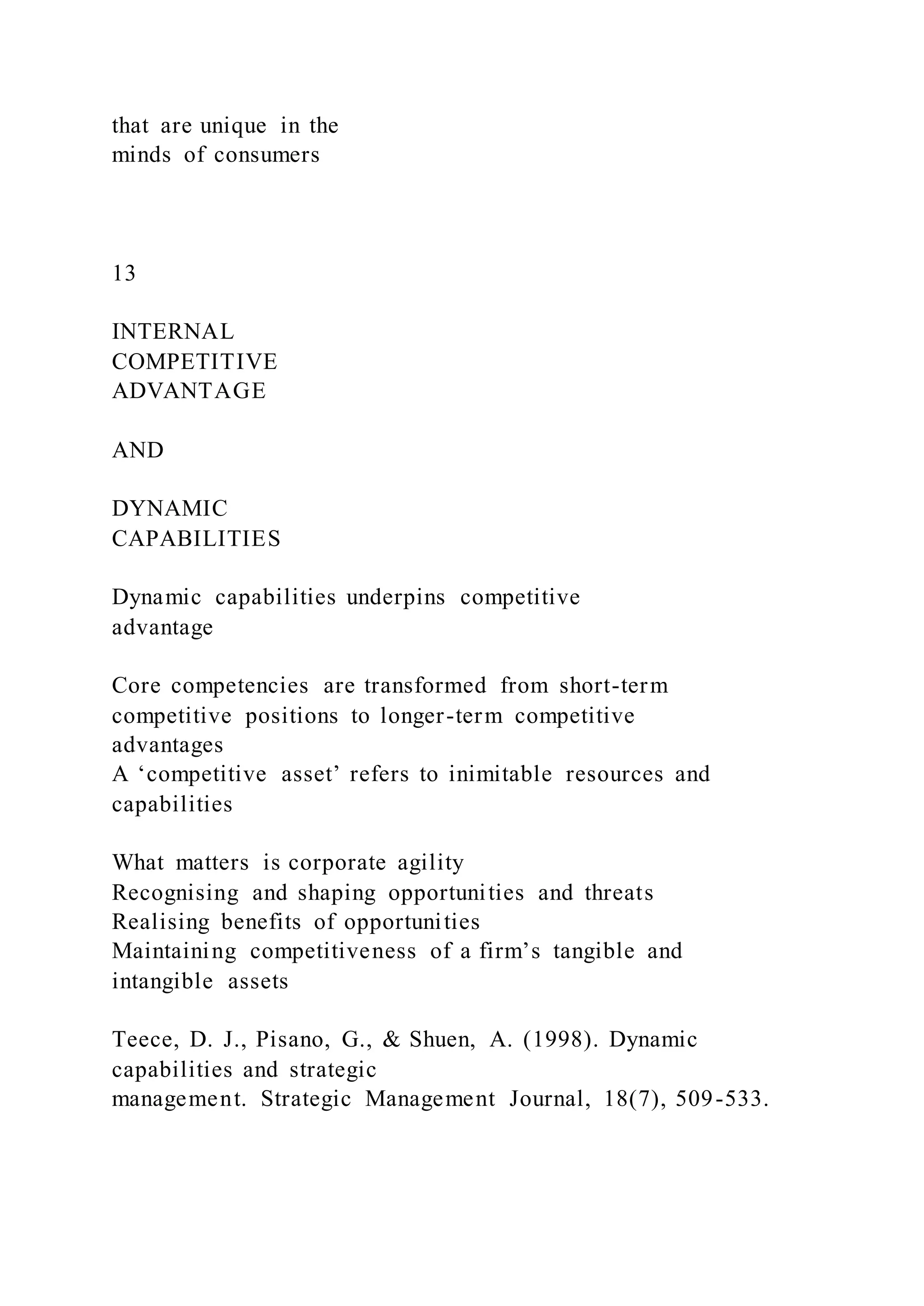 that are unique in the
minds of consumers
13
INTERNAL
COMPETITIVE
ADVANTAGE
AND
DYNAMIC
CAPABILITIES
Dynamic capabilities underpins competitive
advantage
Core competencies are transformed from short-term
competitive positions to longer-term competitive
advantages
A ‘competitive asset’ refers to inimitable resources and
capabilities
What matters is corporate agility
Recognising and shaping opportunities and threats
Realising benefits of opportunities
Maintaining competitiveness of a firm’s tangible and
intangible assets
Teece, D. J., Pisano, G., & Shuen, A. (1998). Dynamic
capabilities and strategic
management. Strategic Management Journal, 18(7), 509-533.
 