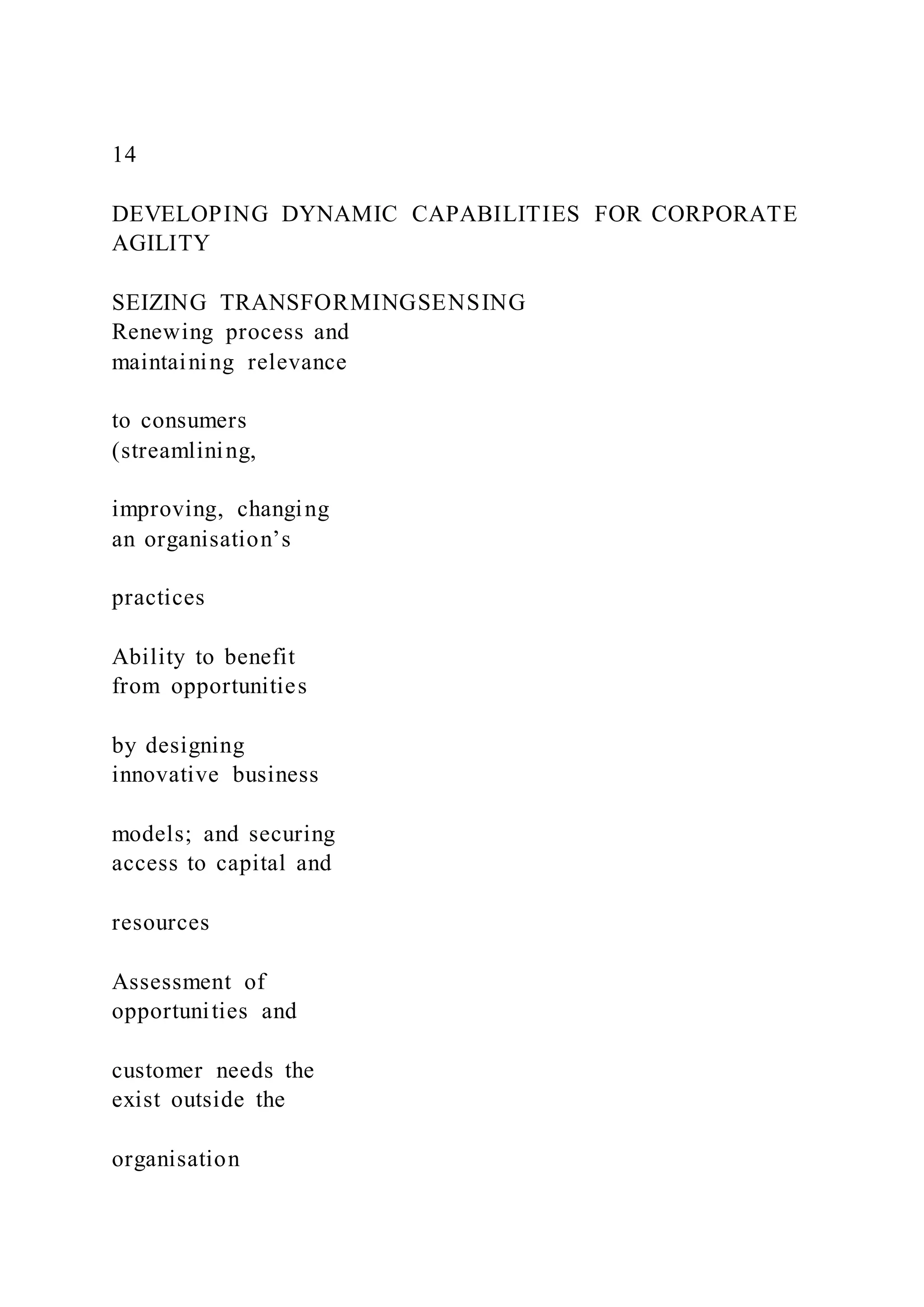 14
DEVELOPING DYNAMIC CAPABILITIES FOR CORPORATE
AGILITY
SEIZING TRANSFORMINGSENSING
Renewing process and
maintaining relevance
to consumers
(streamlining,
improving, changing
an organisation’s
practices
Ability to benefit
from opportunities
by designing
innovative business
models; and securing
access to capital and
resources
Assessment of
opportunities and
customer needs the
exist outside the
organisation
 