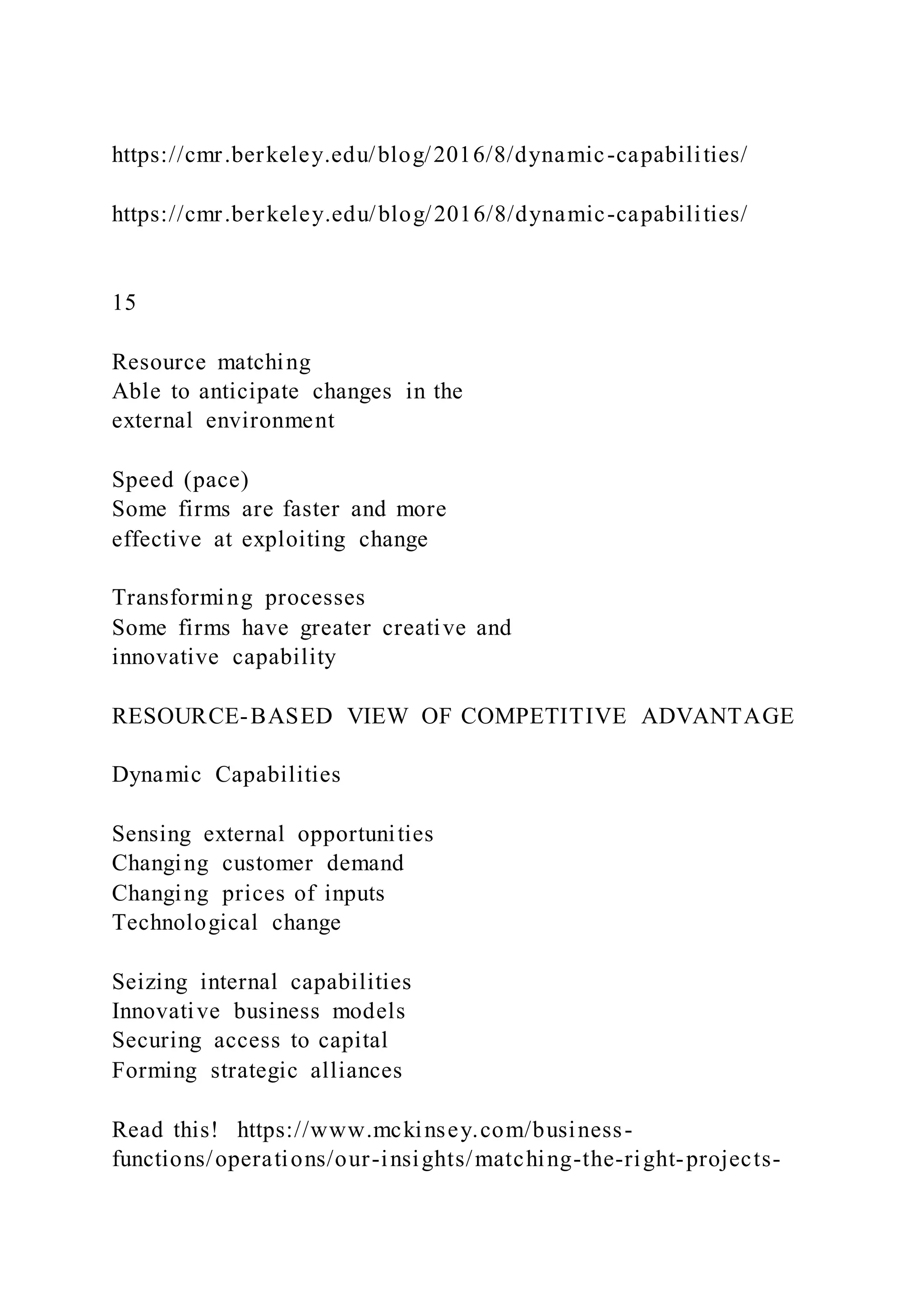 https://cmr.berkeley.edu/blog/2016/8/dynamic-capabilities/
https://cmr.berkeley.edu/blog/2016/8/dynamic-capabilities/
15
Resource matching
Able to anticipate changes in the
external environment
Speed (pace)
Some firms are faster and more
effective at exploiting change
Transforming processes
Some firms have greater creative and
innovative capability
RESOURCE-BASED VIEW OF COMPETITIVE ADVANTAGE
Dynamic Capabilities
Sensing external opportunities
Changing customer demand
Changing prices of inputs
Technological change
Seizing internal capabilities
Innovative business models
Securing access to capital
Forming strategic alliances
Read this! https://www.mckinsey.com/business-
functions/operations/our-insights/matching-the-right-projects-
 