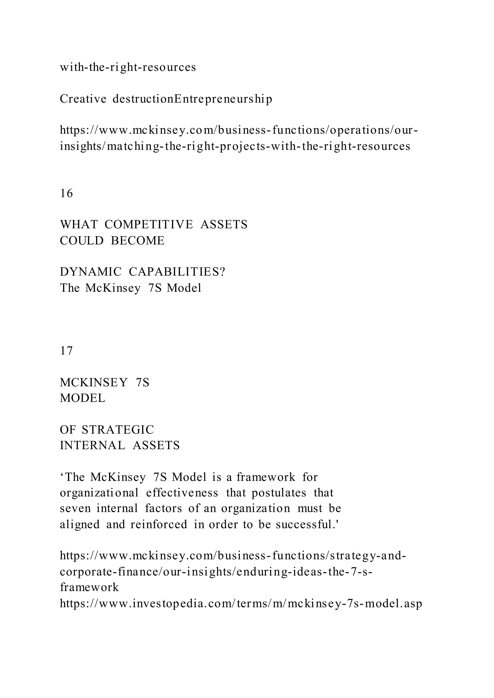 with-the-right-resources
Creative destructionEntrepreneurship
https://www.mckinsey.com/business-functions/operations/our-
insights/matching-the-right-projects-with-the-right-resources
16
WHAT COMPETITIVE ASSETS
COULD BECOME
DYNAMIC CAPABILITIES?
The McKinsey 7S Model
17
MCKINSEY 7S
MODEL
OF STRATEGIC
INTERNAL ASSETS
‘The McKinsey 7S Model is a framework for
organizational effectiveness that postulates that
seven internal factors of an organization must be
aligned and reinforced in order to be successful.'
https://www.mckinsey.com/business-functions/strategy-and-
corporate-finance/our-insights/enduring-ideas-the-7-s-
framework
https://www.investopedia.com/terms/m/mckinsey-7s-model.asp
 