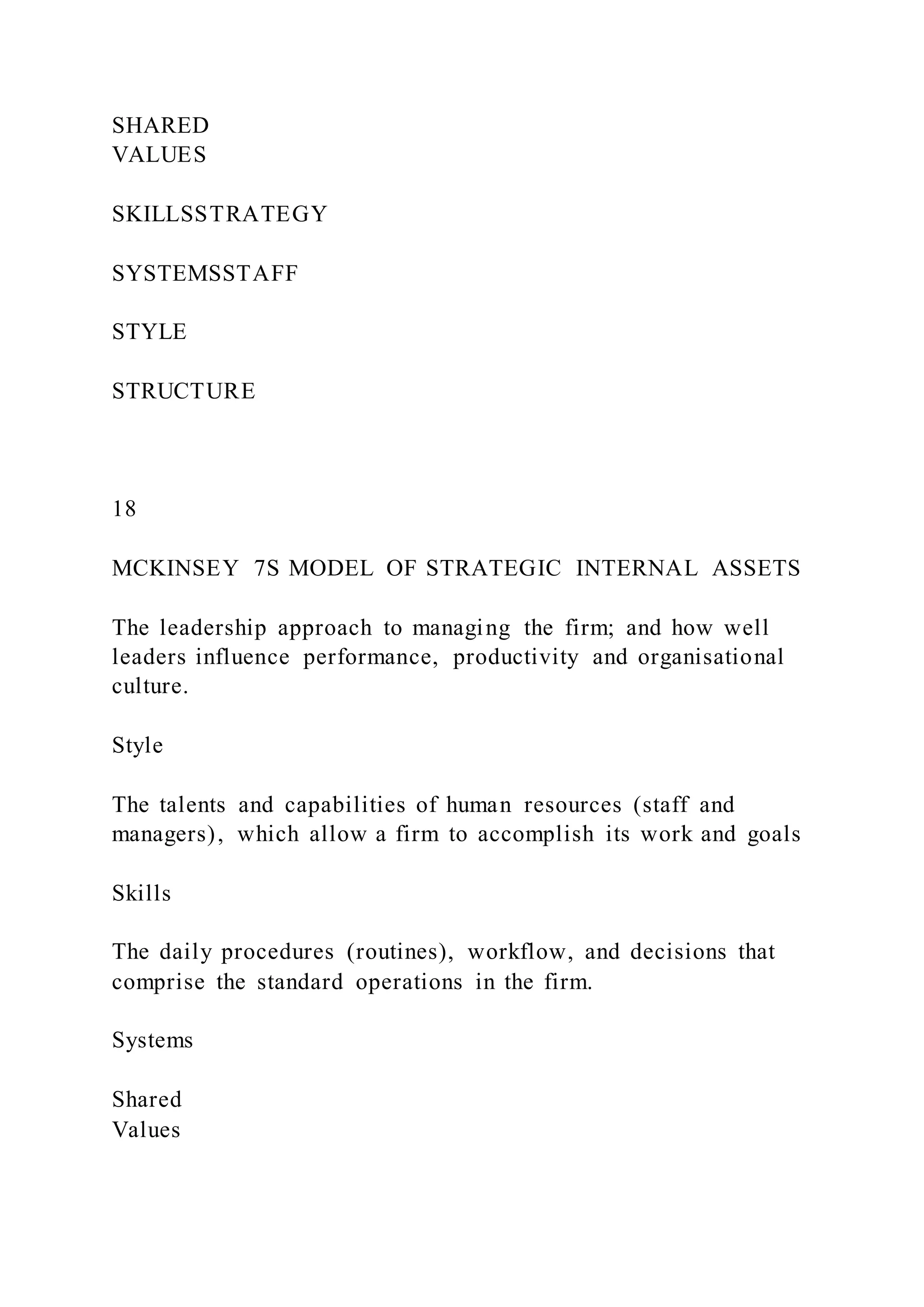 SHARED
VALUES
SKILLSSTRATEGY
SYSTEMSSTAFF
STYLE
STRUCTURE
18
MCKINSEY 7S MODEL OF STRATEGIC INTERNAL ASSETS
The leadership approach to managing the firm; and how well
leaders influence performance, productivity and organisational
culture.
Style
The talents and capabilities of human resources (staff and
managers), which allow a firm to accomplish its work and goals
Skills
The daily procedures (routines), workflow, and decisions that
comprise the standard operations in the firm.
Systems
Shared
Values
 