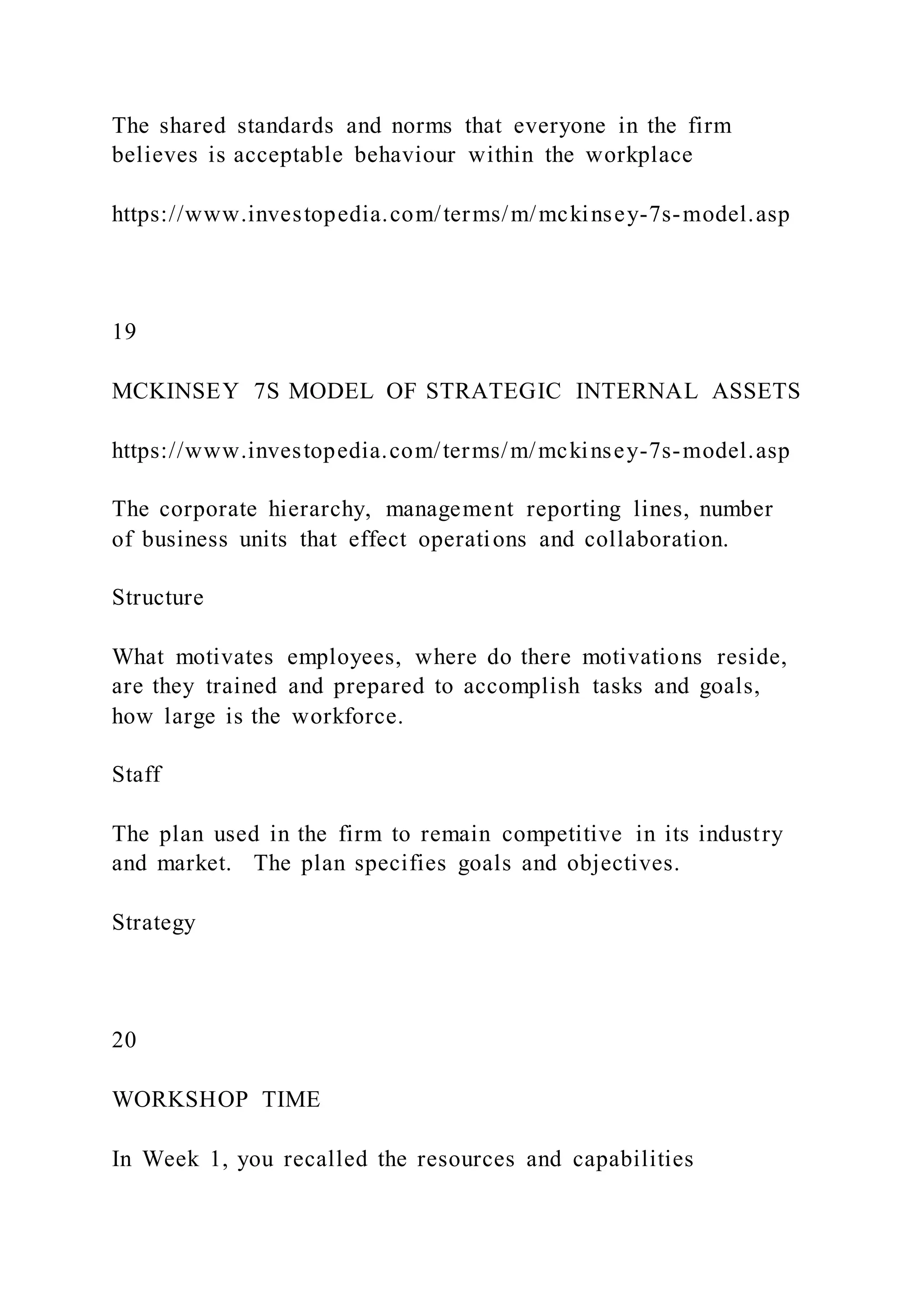 The shared standards and norms that everyone in the firm
believes is acceptable behaviour within the workplace
https://www.investopedia.com/terms/m/mckinsey-7s-model.asp
19
MCKINSEY 7S MODEL OF STRATEGIC INTERNAL ASSETS
https://www.investopedia.com/terms/m/mckinsey-7s-model.asp
The corporate hierarchy, management reporting lines, number
of business units that effect operations and collaboration.
Structure
What motivates employees, where do there motivations reside,
are they trained and prepared to accomplish tasks and goals,
how large is the workforce.
Staff
The plan used in the firm to remain competitive in its industry
and market. The plan specifies goals and objectives.
Strategy
20
WORKSHOP TIME
In Week 1, you recalled the resources and capabilities
 