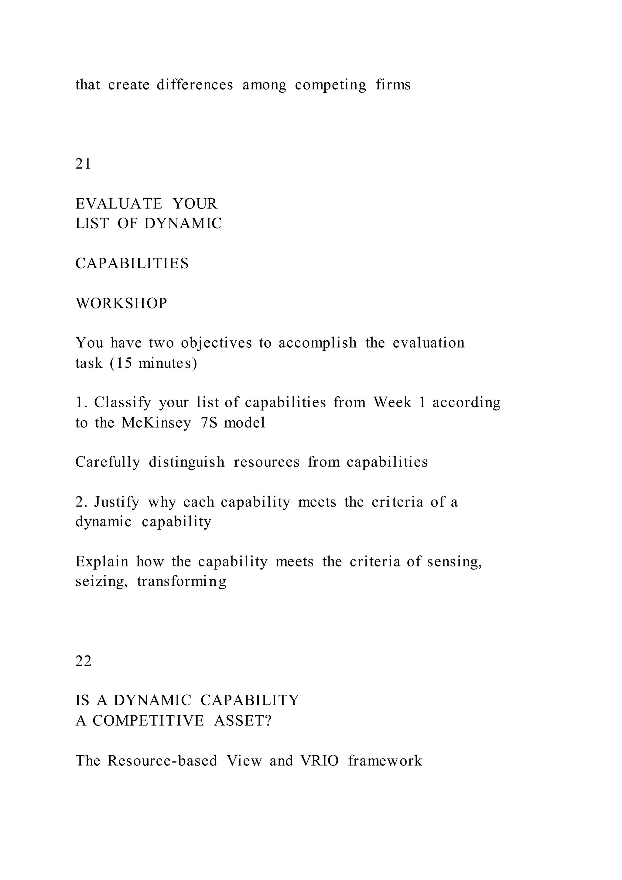 that create differences among competing firms
21
EVALUATE YOUR
LIST OF DYNAMIC
CAPABILITIES
WORKSHOP
You have two objectives to accomplish the evaluation
task (15 minutes)
1. Classify your list of capabilities from Week 1 according
to the McKinsey 7S model
Carefully distinguish resources from capabilities
2. Justify why each capability meets the criteria of a
dynamic capability
Explain how the capability meets the criteria of sensing,
seizing, transforming
22
IS A DYNAMIC CAPABILITY
A COMPETITIVE ASSET?
The Resource-based View and VRIO framework
 