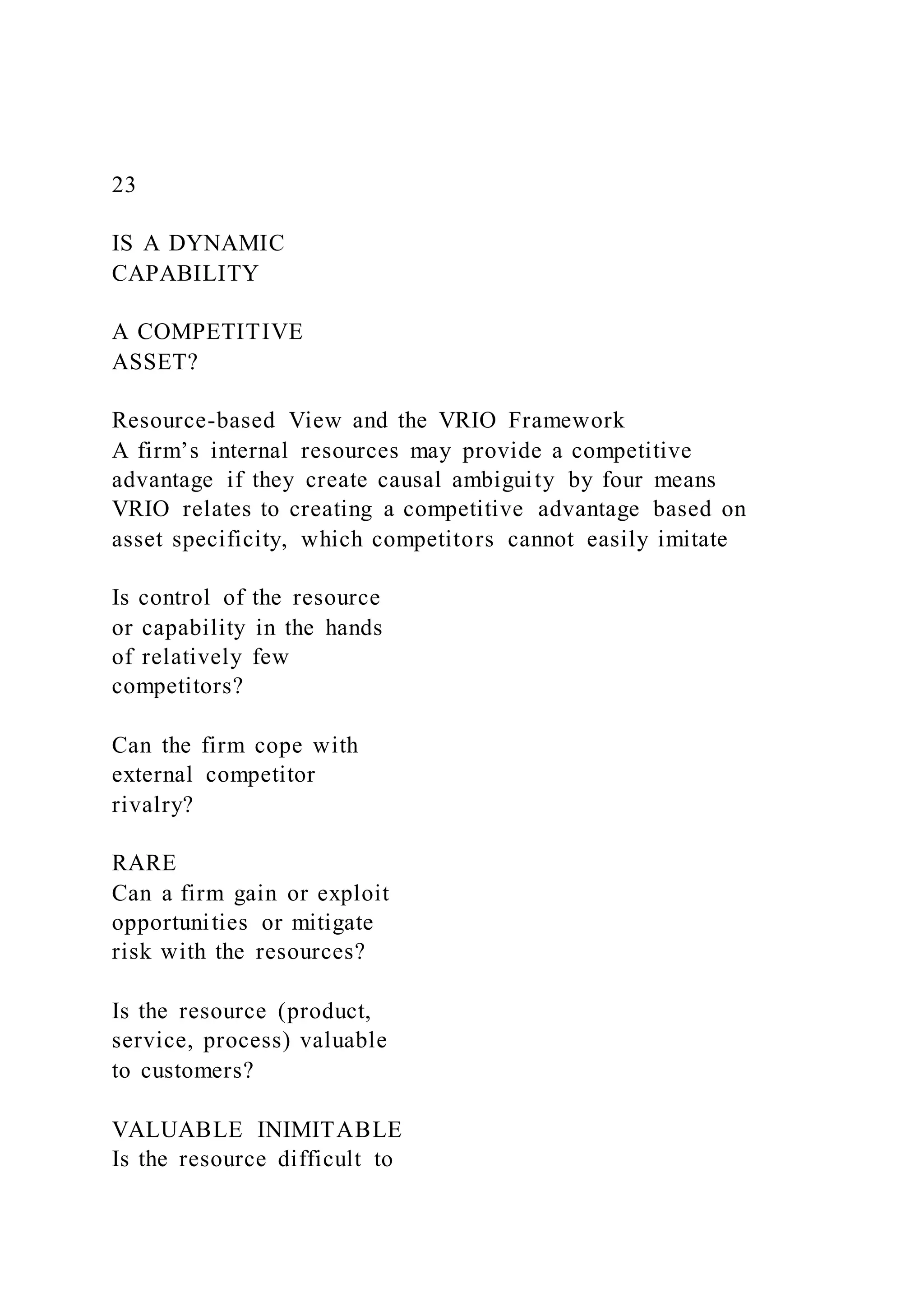 23
IS A DYNAMIC
CAPABILITY
A COMPETITIVE
ASSET?
Resource-based View and the VRIO Framework
A firm’s internal resources may provide a competitive
advantage if they create causal ambiguity by four means
VRIO relates to creating a competitive advantage based on
asset specificity, which competitors cannot easily imitate
Is control of the resource
or capability in the hands
of relatively few
competitors?
Can the firm cope with
external competitor
rivalry?
RARE
Can a firm gain or exploit
opportunities or mitigate
risk with the resources?
Is the resource (product,
service, process) valuable
to customers?
VALUABLE INIMITABLE
Is the resource difficult to
 