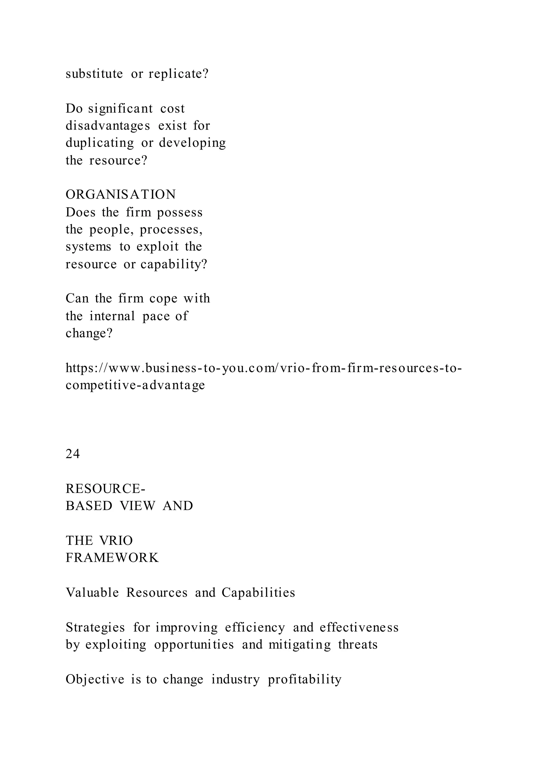 substitute or replicate?
Do significant cost
disadvantages exist for
duplicating or developing
the resource?
ORGANISATION
Does the firm possess
the people, processes,
systems to exploit the
resource or capability?
Can the firm cope with
the internal pace of
change?
https://www.business-to-you.com/vrio-from-firm-resources-to-
competitive-advantage
24
RESOURCE-
BASED VIEW AND
THE VRIO
FRAMEWORK
Valuable Resources and Capabilities
Strategies for improving efficiency and effectiveness
by exploiting opportunities and mitigating threats
Objective is to change industry profitability
 