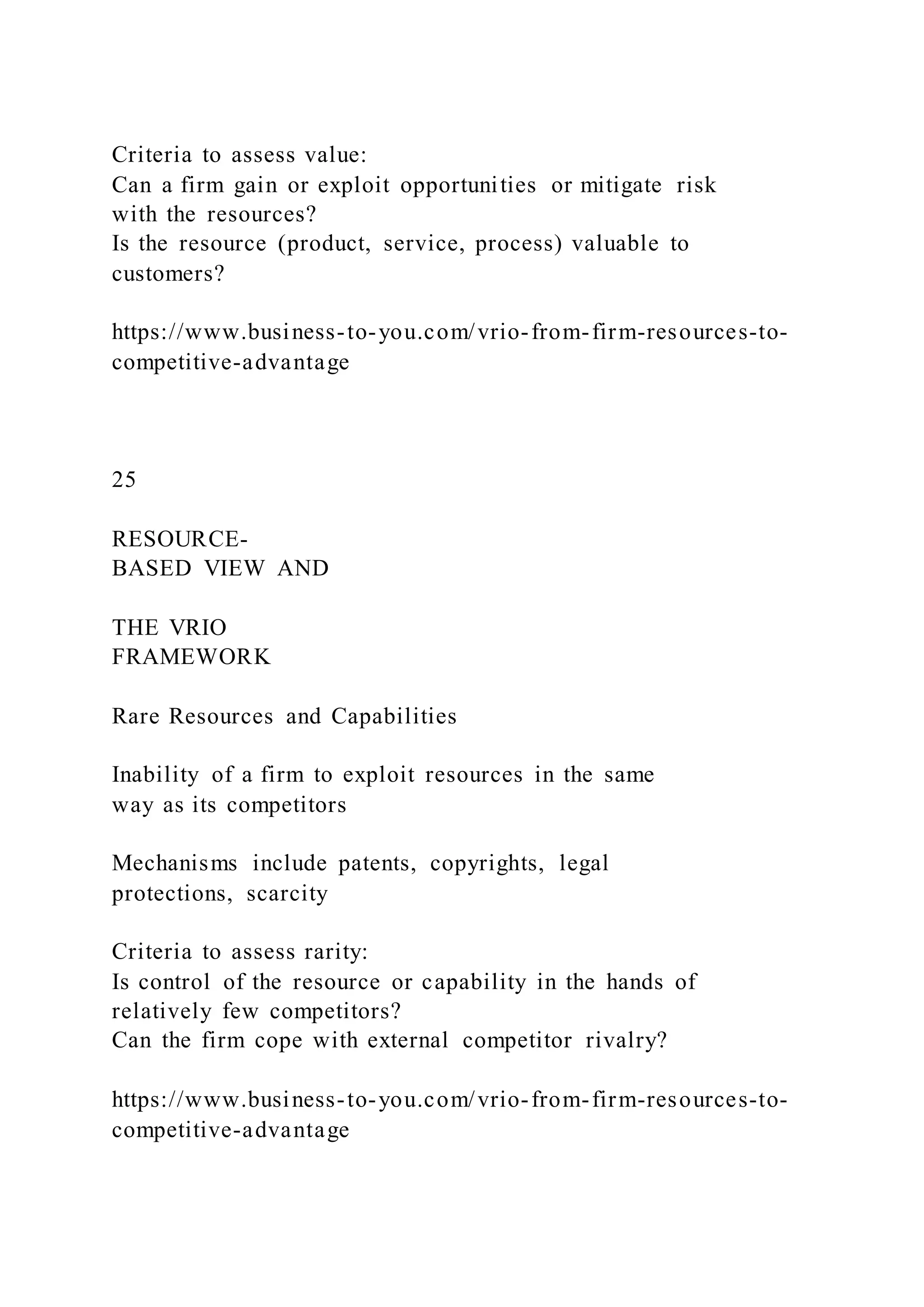 Criteria to assess value:
Can a firm gain or exploit opportunities or mitigate risk
with the resources?
Is the resource (product, service, process) valuable to
customers?
https://www.business-to-you.com/vrio-from-firm-resources-to-
competitive-advantage
25
RESOURCE-
BASED VIEW AND
THE VRIO
FRAMEWORK
Rare Resources and Capabilities
Inability of a firm to exploit resources in the same
way as its competitors
Mechanisms include patents, copyrights, legal
protections, scarcity
Criteria to assess rarity:
Is control of the resource or capability in the hands of
relatively few competitors?
Can the firm cope with external competitor rivalry?
https://www.business-to-you.com/vrio-from-firm-resources-to-
competitive-advantage
 