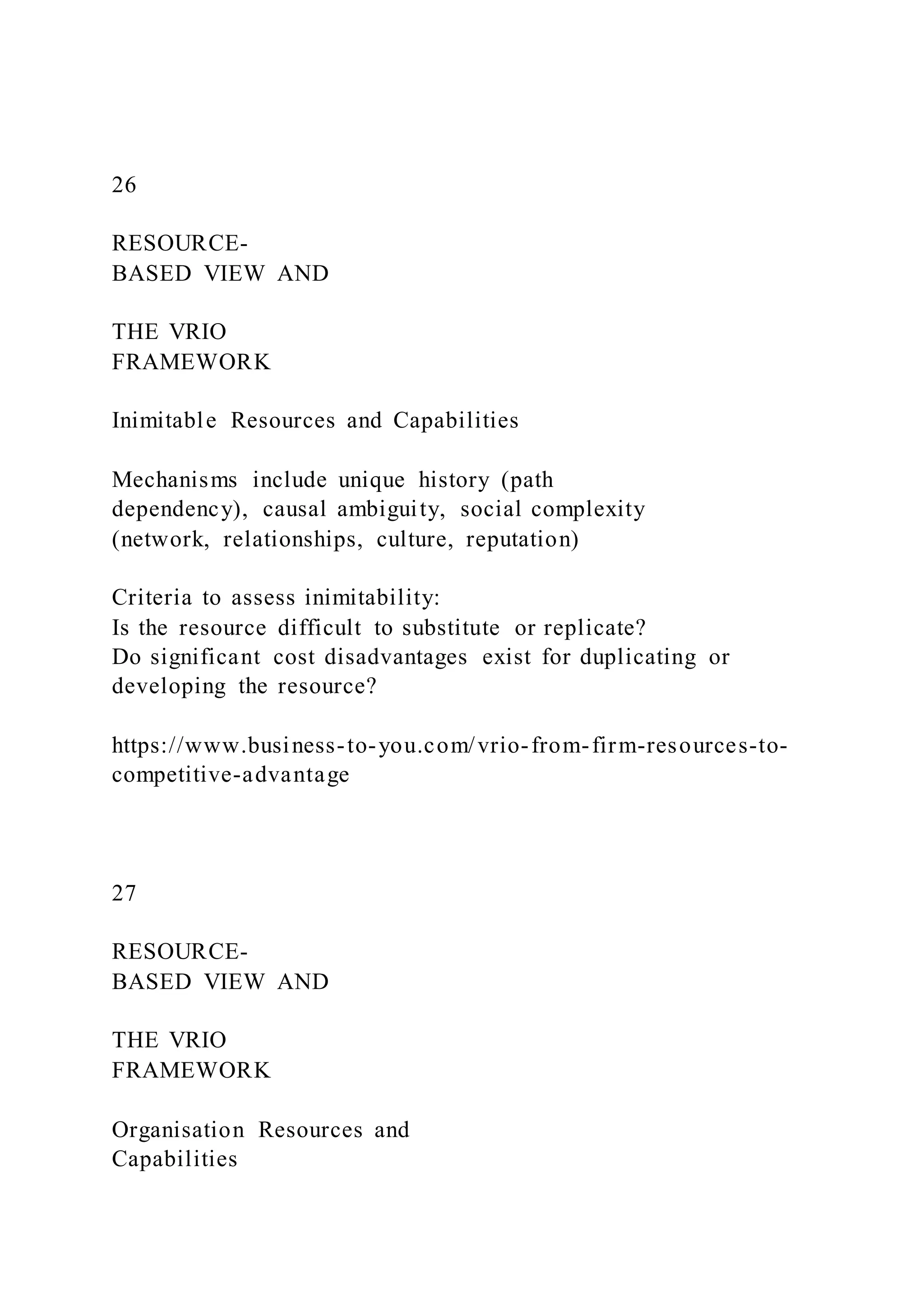 26
RESOURCE-
BASED VIEW AND
THE VRIO
FRAMEWORK
Inimitable Resources and Capabilities
Mechanisms include unique history (path
dependency), causal ambiguity, social complexity
(network, relationships, culture, reputation)
Criteria to assess inimitability:
Is the resource difficult to substitute or replicate?
Do significant cost disadvantages exist for duplicating or
developing the resource?
https://www.business-to-you.com/vrio-from-firm-resources-to-
competitive-advantage
27
RESOURCE-
BASED VIEW AND
THE VRIO
FRAMEWORK
Organisation Resources and
Capabilities
 