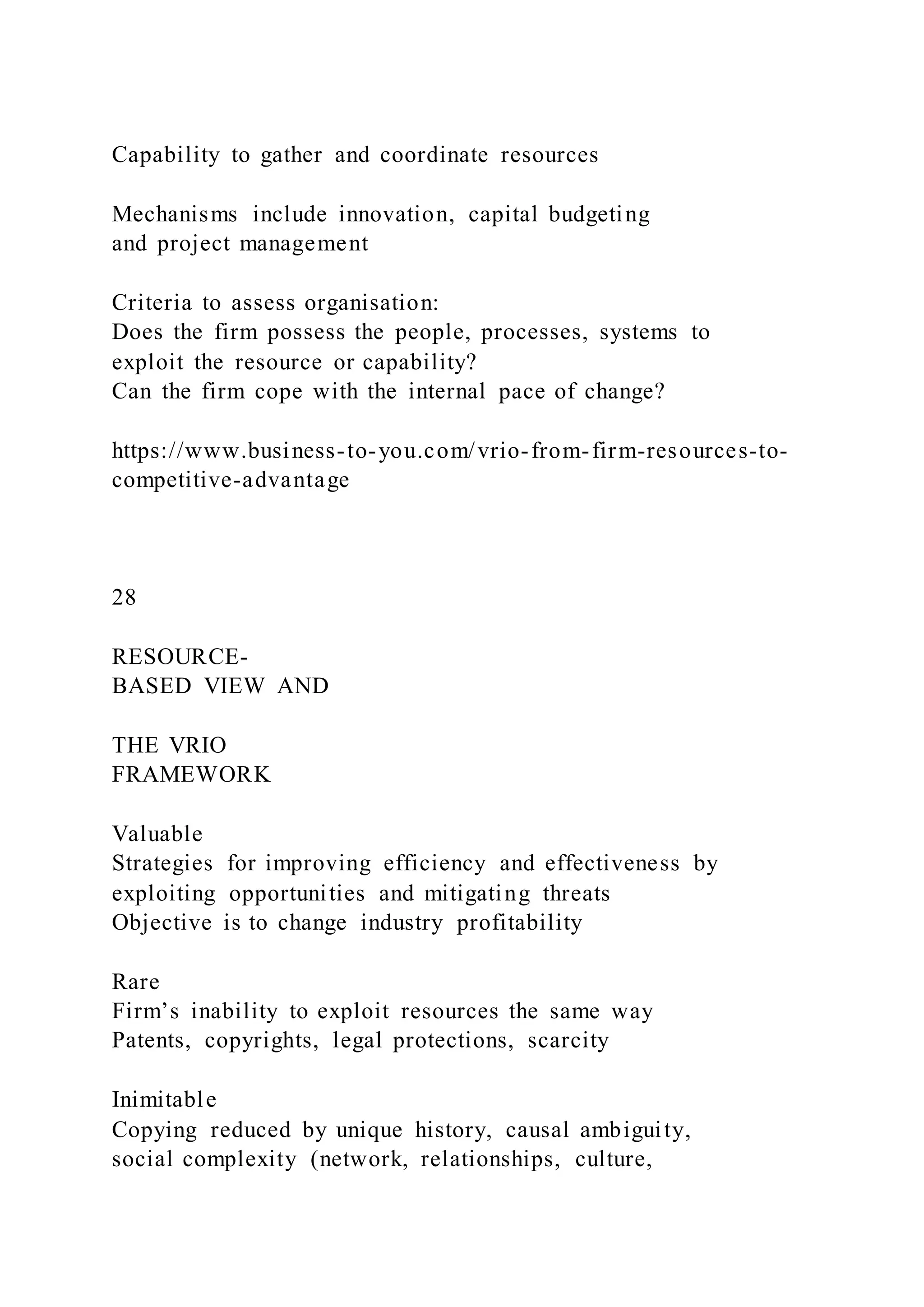 Capability to gather and coordinate resources
Mechanisms include innovation, capital budgeting
and project management
Criteria to assess organisation:
Does the firm possess the people, processes, systems to
exploit the resource or capability?
Can the firm cope with the internal pace of change?
https://www.business-to-you.com/vrio-from-firm-resources-to-
competitive-advantage
28
RESOURCE-
BASED VIEW AND
THE VRIO
FRAMEWORK
Valuable
Strategies for improving efficiency and effectiveness by
exploiting opportunities and mitigating threats
Objective is to change industry profitability
Rare
Firm’s inability to exploit resources the same way
Patents, copyrights, legal protections, scarcity
Inimitable
Copying reduced by unique history, causal ambiguity,
social complexity (network, relationships, culture,
 