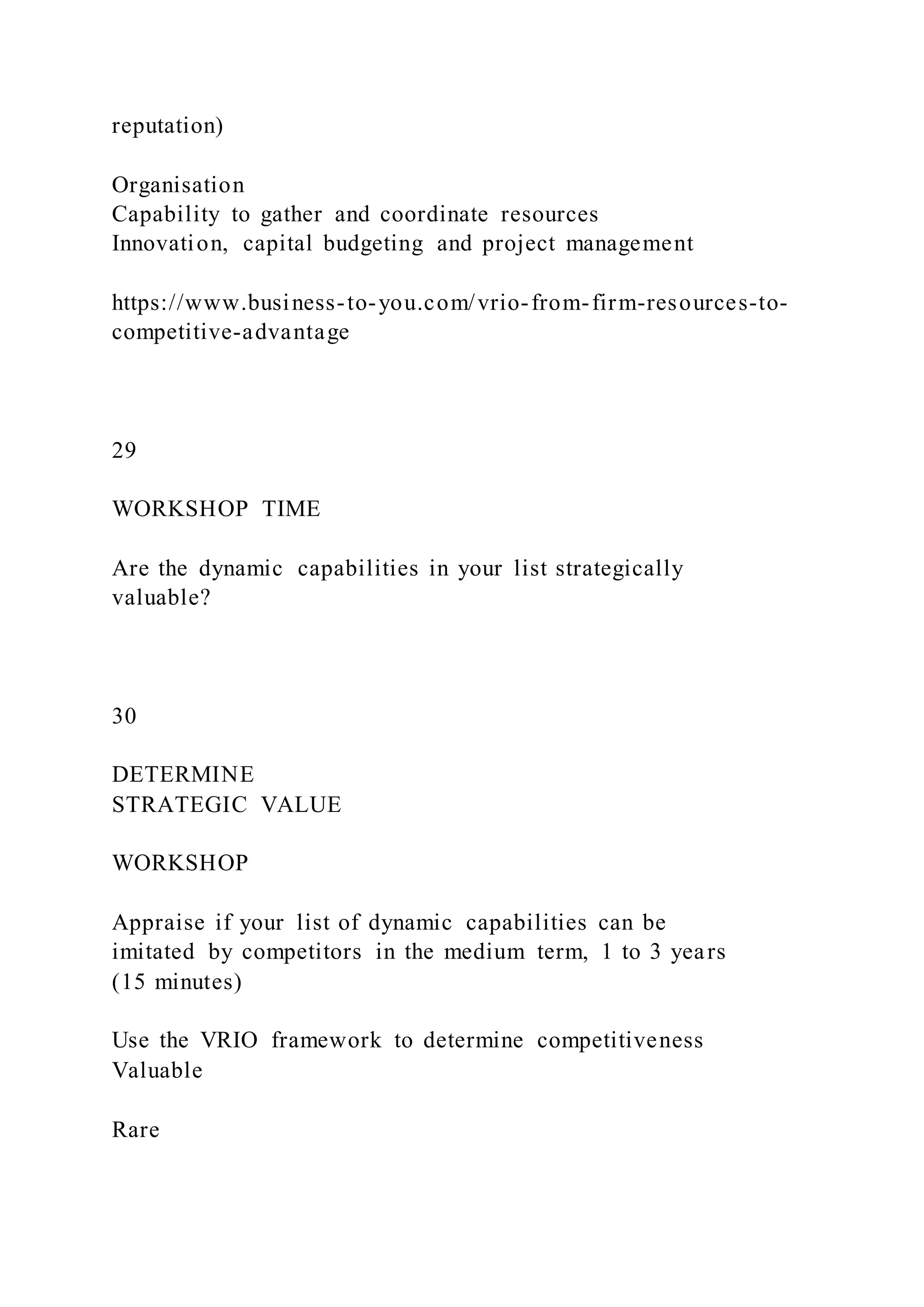 reputation)
Organisation
Capability to gather and coordinate resources
Innovation, capital budgeting and project management
https://www.business-to-you.com/vrio-from-firm-resources-to-
competitive-advantage
29
WORKSHOP TIME
Are the dynamic capabilities in your list strategically
valuable?
30
DETERMINE
STRATEGIC VALUE
WORKSHOP
Appraise if your list of dynamic capabilities can be
imitated by competitors in the medium term, 1 to 3 years
(15 minutes)
Use the VRIO framework to determine competitiveness
Valuable
Rare
 