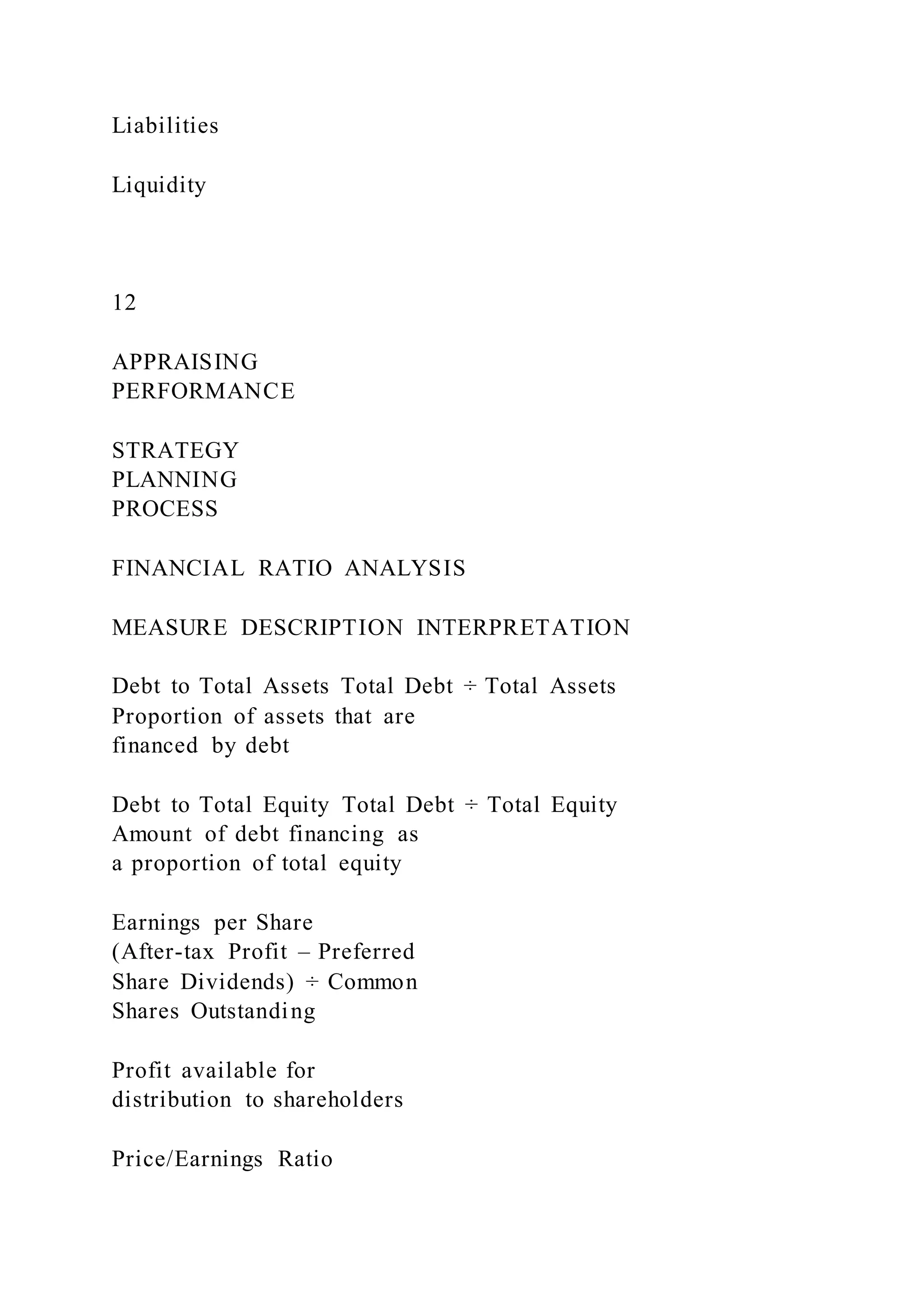 Liabilities
Liquidity
12
APPRAISING
PERFORMANCE
STRATEGY
PLANNING
PROCESS
FINANCIAL RATIO ANALYSIS
MEASURE DESCRIPTION INTERPRETATION
Debt to Total Assets Total Debt ÷ Total Assets
Proportion of assets that are
financed by debt
Debt to Total Equity Total Debt ÷ Total Equity
Amount of debt financing as
a proportion of total equity
Earnings per Share
(After-tax Profit – Preferred
Share Dividends) ÷ Common
Shares Outstanding
Profit available for
distribution to shareholders
Price/Earnings Ratio
 