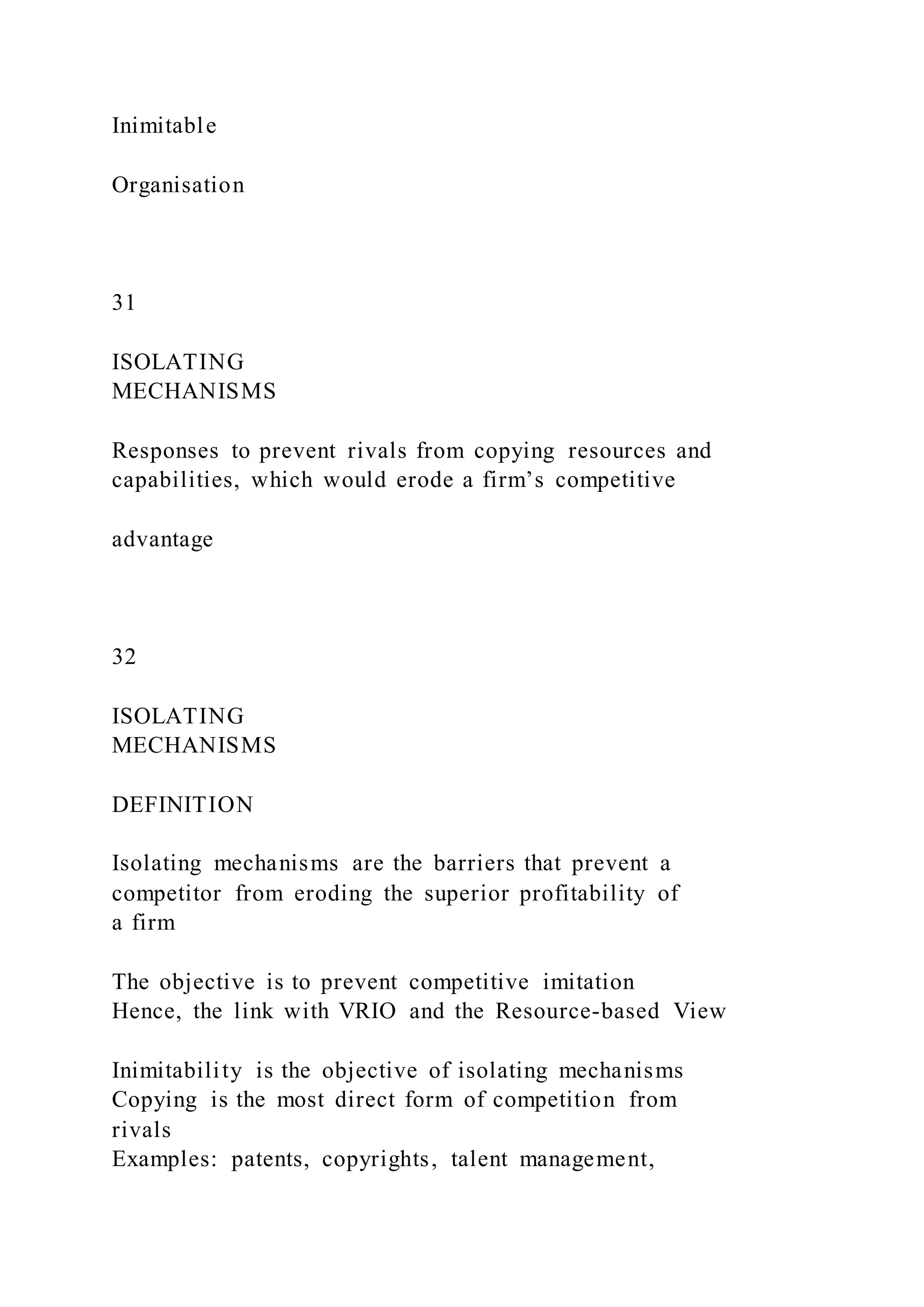 Inimitable
Organisation
31
ISOLATING
MECHANISMS
Responses to prevent rivals from copying resources and
capabilities, which would erode a firm’s competitive
advantage
32
ISOLATING
MECHANISMS
DEFINITION
Isolating mechanisms are the barriers that prevent a
competitor from eroding the superior profitability of
a firm
The objective is to prevent competitive imitation
Hence, the link with VRIO and the Resource-based View
Inimitability is the objective of isolating mechanisms
Copying is the most direct form of competition from
rivals
Examples: patents, copyrights, talent management,
 