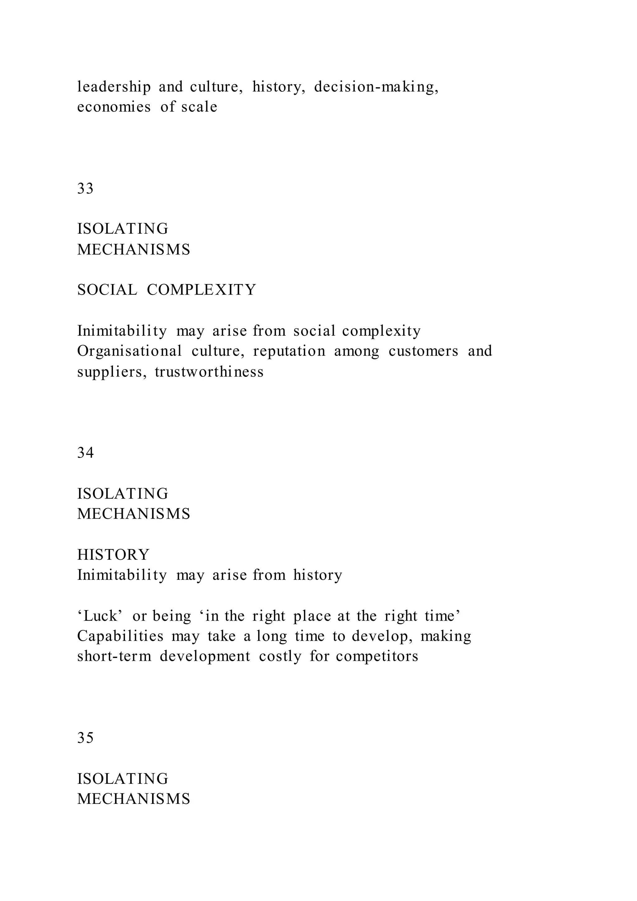 leadership and culture, history, decision-making,
economies of scale
33
ISOLATING
MECHANISMS
SOCIAL COMPLEXITY
Inimitability may arise from social complexity
Organisational culture, reputation among customers and
suppliers, trustworthiness
34
ISOLATING
MECHANISMS
HISTORY
Inimitability may arise from history
‘Luck’ or being ‘in the right place at the right time’
Capabilities may take a long time to develop, making
short-term development costly for competitors
35
ISOLATING
MECHANISMS
 