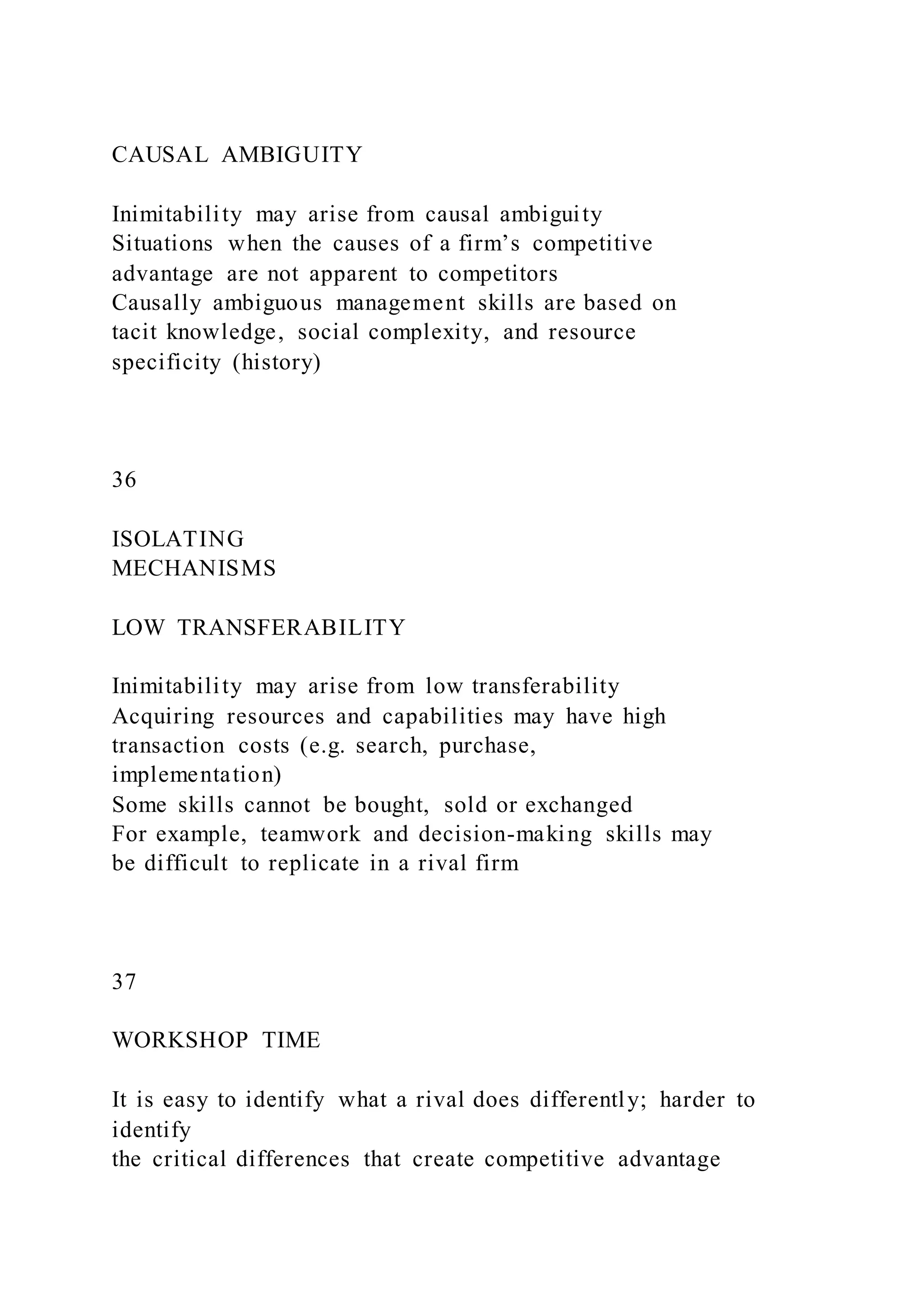 CAUSAL AMBIGUITY
Inimitability may arise from causal ambiguity
Situations when the causes of a firm’s competitive
advantage are not apparent to competitors
Causally ambiguous management skills are based on
tacit knowledge, social complexity, and resource
specificity (history)
36
ISOLATING
MECHANISMS
LOW TRANSFERABILITY
Inimitability may arise from low transferability
Acquiring resources and capabilities may have high
transaction costs (e.g. search, purchase,
implementation)
Some skills cannot be bought, sold or exchanged
For example, teamwork and decision-making skills may
be difficult to replicate in a rival firm
37
WORKSHOP TIME
It is easy to identify what a rival does differently; harder to
identify
the critical differences that create competitive advantage
 