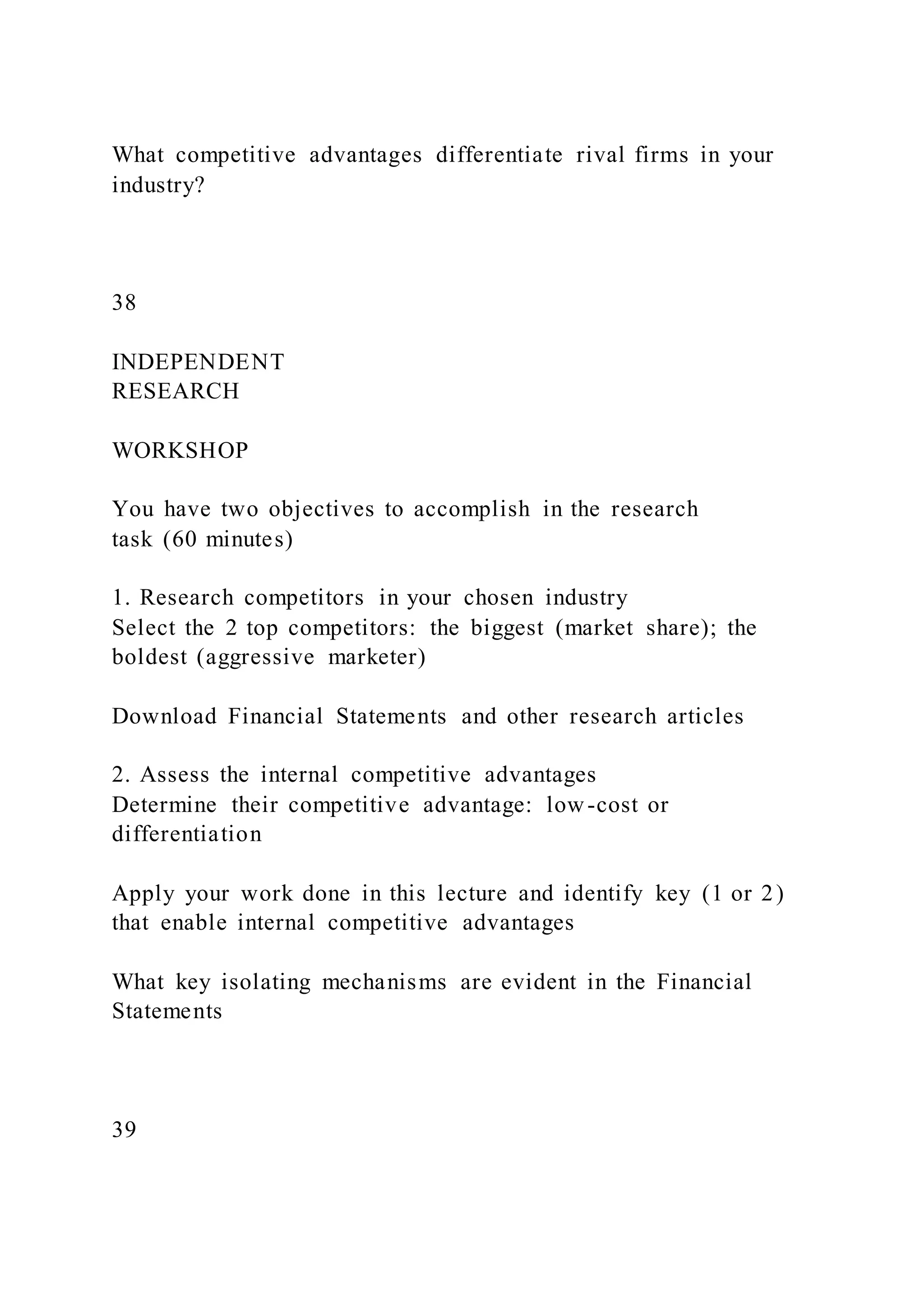 What competitive advantages differentiate rival firms in your
industry?
38
INDEPENDENT
RESEARCH
WORKSHOP
You have two objectives to accomplish in the research
task (60 minutes)
1. Research competitors in your chosen industry
Select the 2 top competitors: the biggest (market share); the
boldest (aggressive marketer)
Download Financial Statements and other research articles
2. Assess the internal competitive advantages
Determine their competitive advantage: low-cost or
differentiation
Apply your work done in this lecture and identify key (1 or 2)
that enable internal competitive advantages
What key isolating mechanisms are evident in the Financial
Statements
39
 