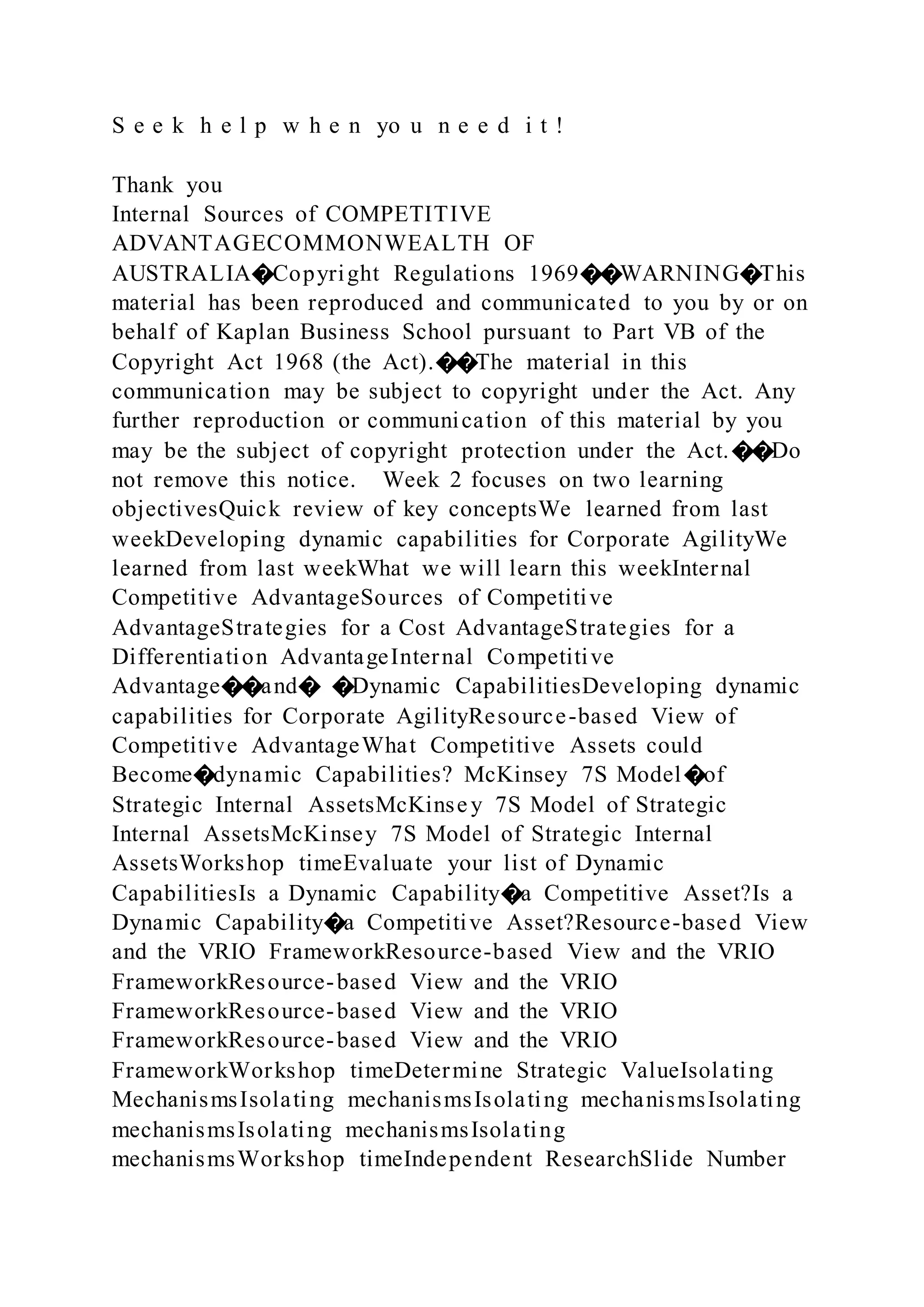 S e e k h e l p w h e n yo u n e e d i t !
Thank you
Internal Sources of COMPETITIVE
ADVANTAGECOMMONWEALTH OF
AUSTRALIA�Copyright Regulations 1969��WARNING�This
material has been reproduced and communicated to you by or on
behalf of Kaplan Business School pursuant to Part VB of the
Copyright Act 1968 (the Act).��The material in this
communication may be subject to copyright under the Act. Any
further reproduction or communication of this material by you
may be the subject of copyright protection under the Act.��Do
not remove this notice. Week 2 focuses on two learning
objectivesQuick review of key conceptsWe learned from last
weekDeveloping dynamic capabilities for Corporate AgilityWe
learned from last weekWhat we will learn this weekInternal
Competitive AdvantageSources of Competitive
AdvantageStrategies for a Cost AdvantageStrategies for a
Differentiation AdvantageInternal Competitive
Advantage��and� �Dynamic CapabilitiesDeveloping dynamic
capabilities for Corporate AgilityResource-based View of
Competitive AdvantageWhat Competitive Assets could
Become�dynamic Capabilities? McKinsey 7S Model�of
Strategic Internal AssetsMcKinsey 7S Model of Strategic
Internal AssetsMcKinsey 7S Model of Strategic Internal
AssetsWorkshop timeEvaluate your list of Dynamic
CapabilitiesIs a Dynamic Capability�a Competitive Asset?Is a
Dynamic Capability�a Competitive Asset?Resource-based View
and the VRIO FrameworkResource-based View and the VRIO
FrameworkResource-based View and the VRIO
FrameworkResource-based View and the VRIO
FrameworkResource-based View and the VRIO
FrameworkWorkshop timeDetermine Strategic ValueIsolating
MechanismsIsolating mechanismsIsolating mechanismsIsolating
mechanismsIsolating mechanismsIsolating
mechanismsWorkshop timeIndependent ResearchSlide Number
 