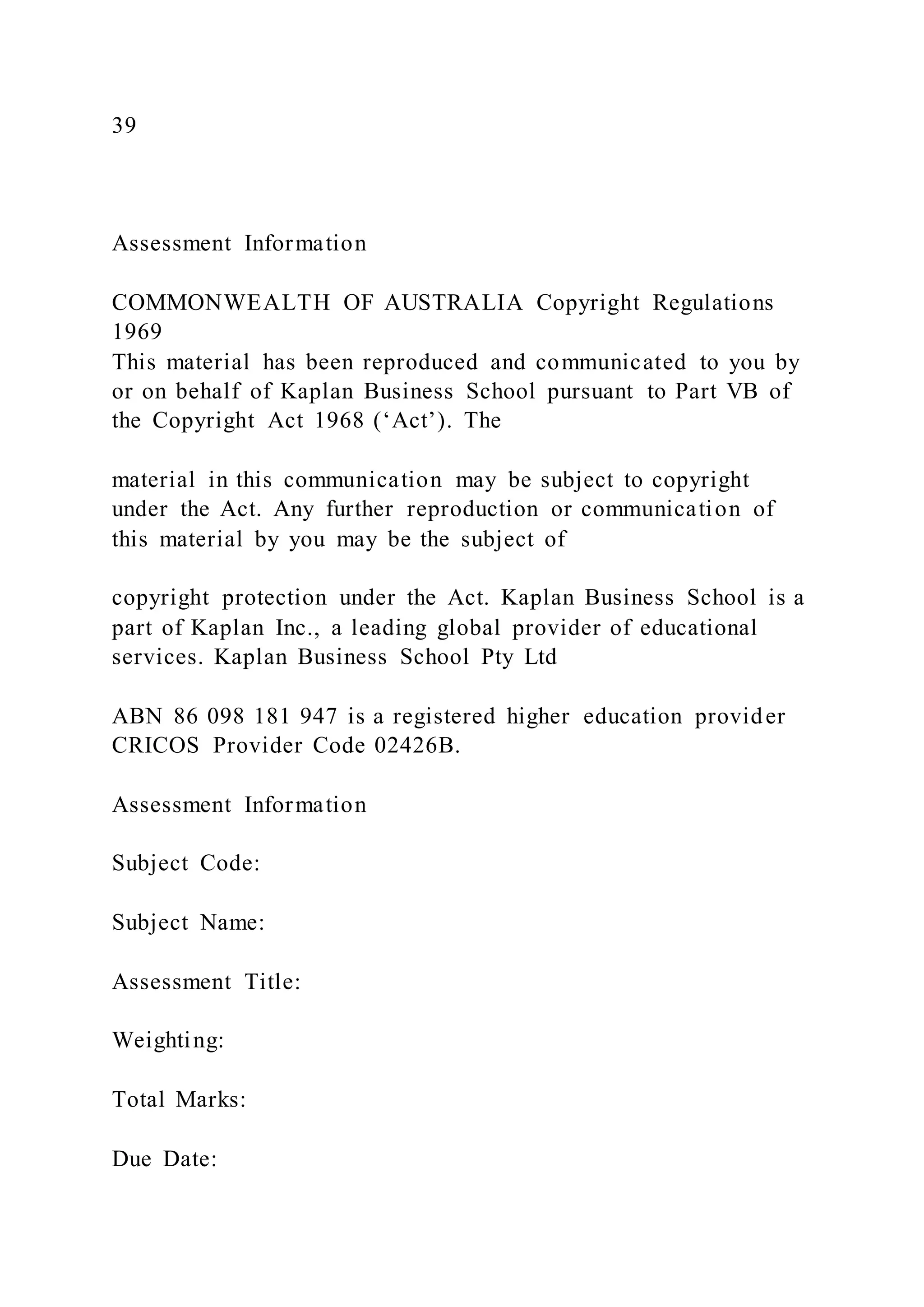 39
Assessment Information
COMMONWEALTH OF AUSTRALIA Copyright Regulations
1969
This material has been reproduced and communicated to you by
or on behalf of Kaplan Business School pursuant to Part VB of
the Copyright Act 1968 (‘Act’). The
material in this communication may be subject to copyright
under the Act. Any further reproduction or communication of
this material by you may be the subject of
copyright protection under the Act. Kaplan Business School is a
part of Kaplan Inc., a leading global provider of educational
services. Kaplan Business School Pty Ltd
ABN 86 098 181 947 is a registered higher education provider
CRICOS Provider Code 02426B.
Assessment Information
Subject Code:
Subject Name:
Assessment Title:
Weighting:
Total Marks:
Due Date:
 