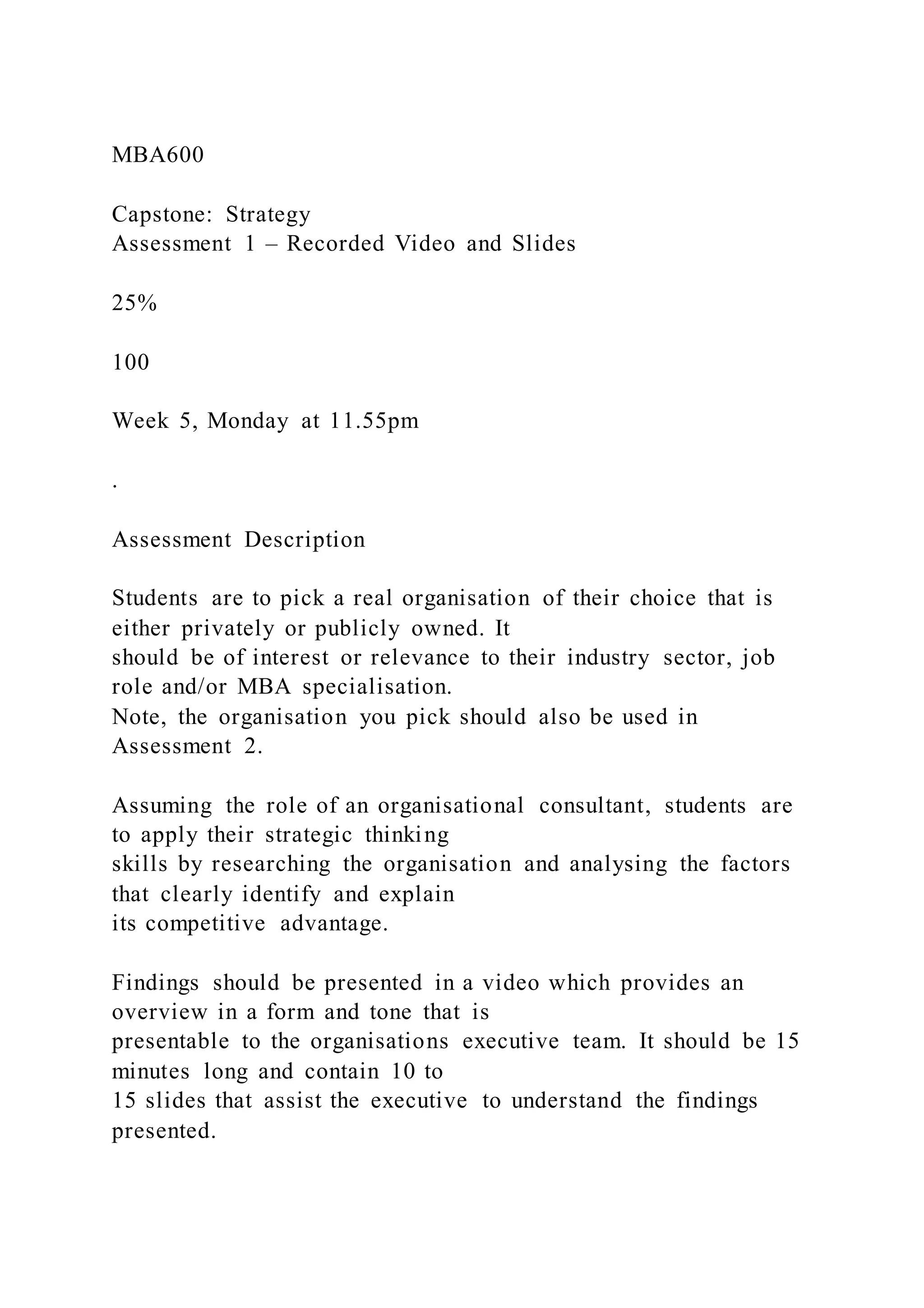 MBA600
Capstone: Strategy
Assessment 1 – Recorded Video and Slides
25%
100
Week 5, Monday at 11.55pm
.
Assessment Description
Students are to pick a real organisation of their choice that is
either privately or publicly owned. It
should be of interest or relevance to their industry sector, job
role and/or MBA specialisation.
Note, the organisation you pick should also be used in
Assessment 2.
Assuming the role of an organisational consultant, students are
to apply their strategic thinking
skills by researching the organisation and analysing the factors
that clearly identify and explain
its competitive advantage.
Findings should be presented in a video which provides an
overview in a form and tone that is
presentable to the organisations executive team. It should be 15
minutes long and contain 10 to
15 slides that assist the executive to understand the findings
presented.
 