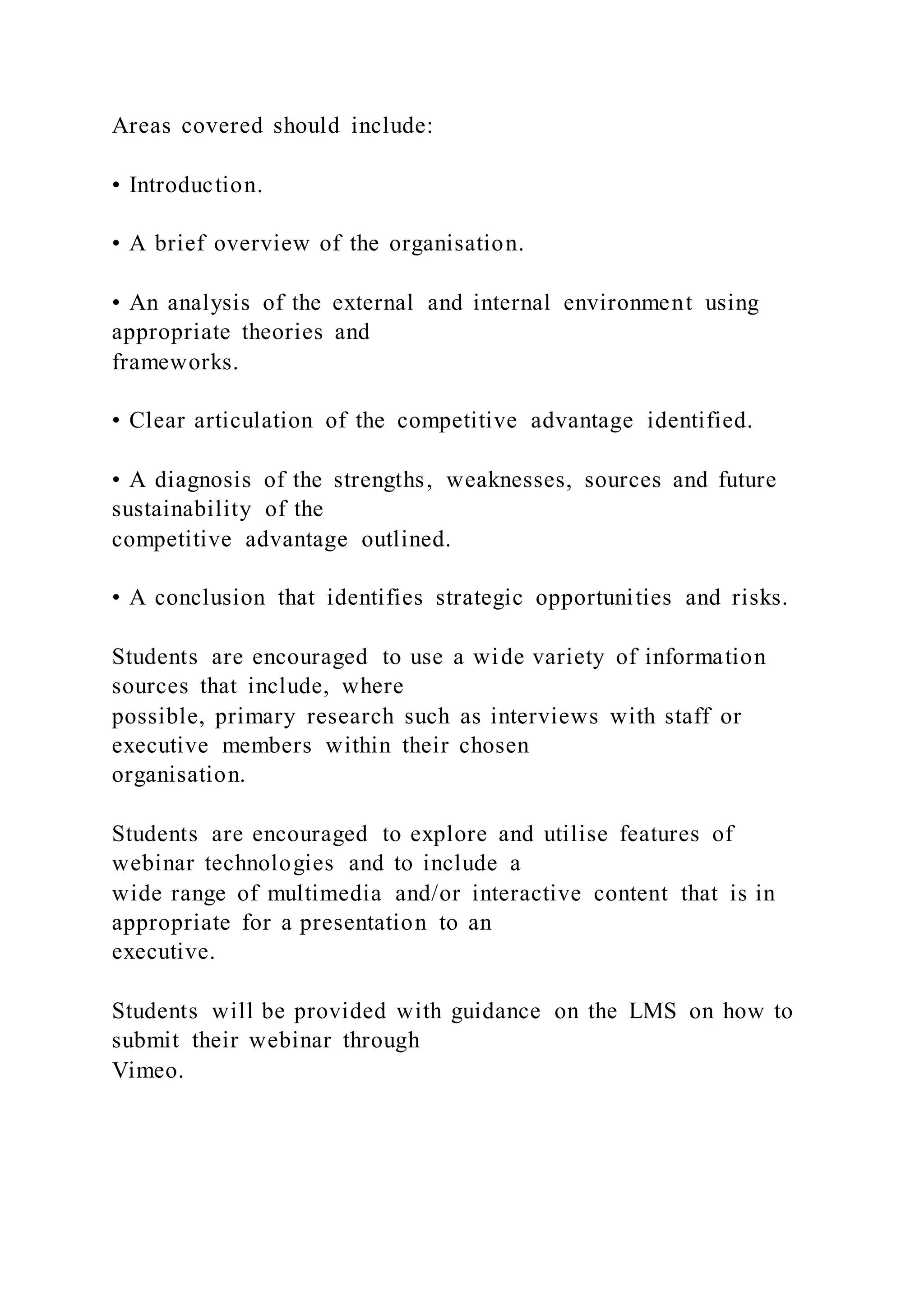 Areas covered should include:
• Introduction.
• A brief overview of the organisation.
• An analysis of the external and internal environment using
appropriate theories and
frameworks.
• Clear articulation of the competitive advantage identified.
• A diagnosis of the strengths, weaknesses, sources and future
sustainability of the
competitive advantage outlined.
• A conclusion that identifies strategic opportunities and risks.
Students are encouraged to use a wide variety of information
sources that include, where
possible, primary research such as interviews with staff or
executive members within their chosen
organisation.
Students are encouraged to explore and utilise features of
webinar technologies and to include a
wide range of multimedia and/or interactive content that is in
appropriate for a presentation to an
executive.
Students will be provided with guidance on the LMS on how to
submit their webinar through
Vimeo.
 