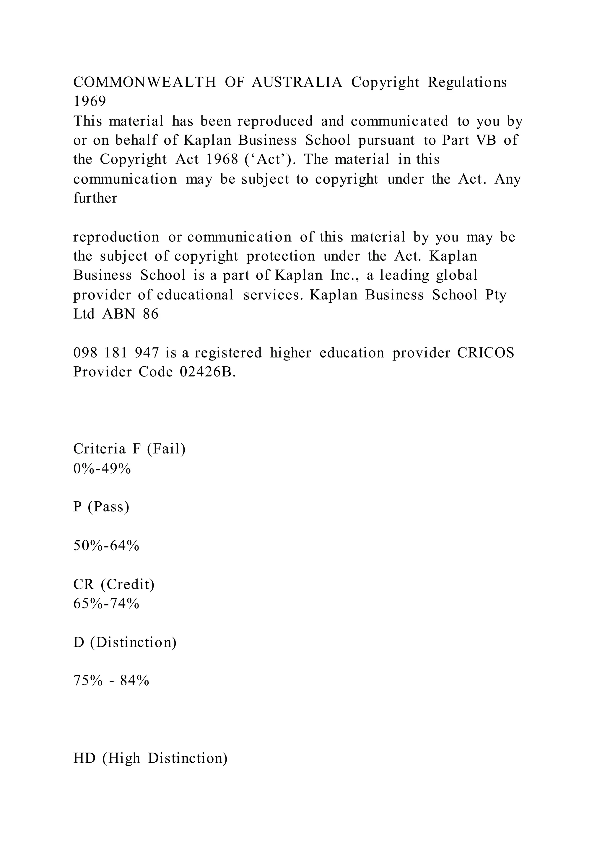 COMMONWEALTH OF AUSTRALIA Copyright Regulations
1969
This material has been reproduced and communicated to you by
or on behalf of Kaplan Business School pursuant to Part VB of
the Copyright Act 1968 (‘Act’). The material in this
communication may be subject to copyright under the Act. Any
further
reproduction or communication of this material by you may be
the subject of copyright protection under the Act. Kaplan
Business School is a part of Kaplan Inc., a leading global
provider of educational services. Kaplan Business School Pty
Ltd ABN 86
098 181 947 is a registered higher education provider CRICOS
Provider Code 02426B.
Criteria F (Fail)
0%-49%
P (Pass)
50%-64%
CR (Credit)
65%-74%
D (Distinction)
75% - 84%
HD (High Distinction)
 