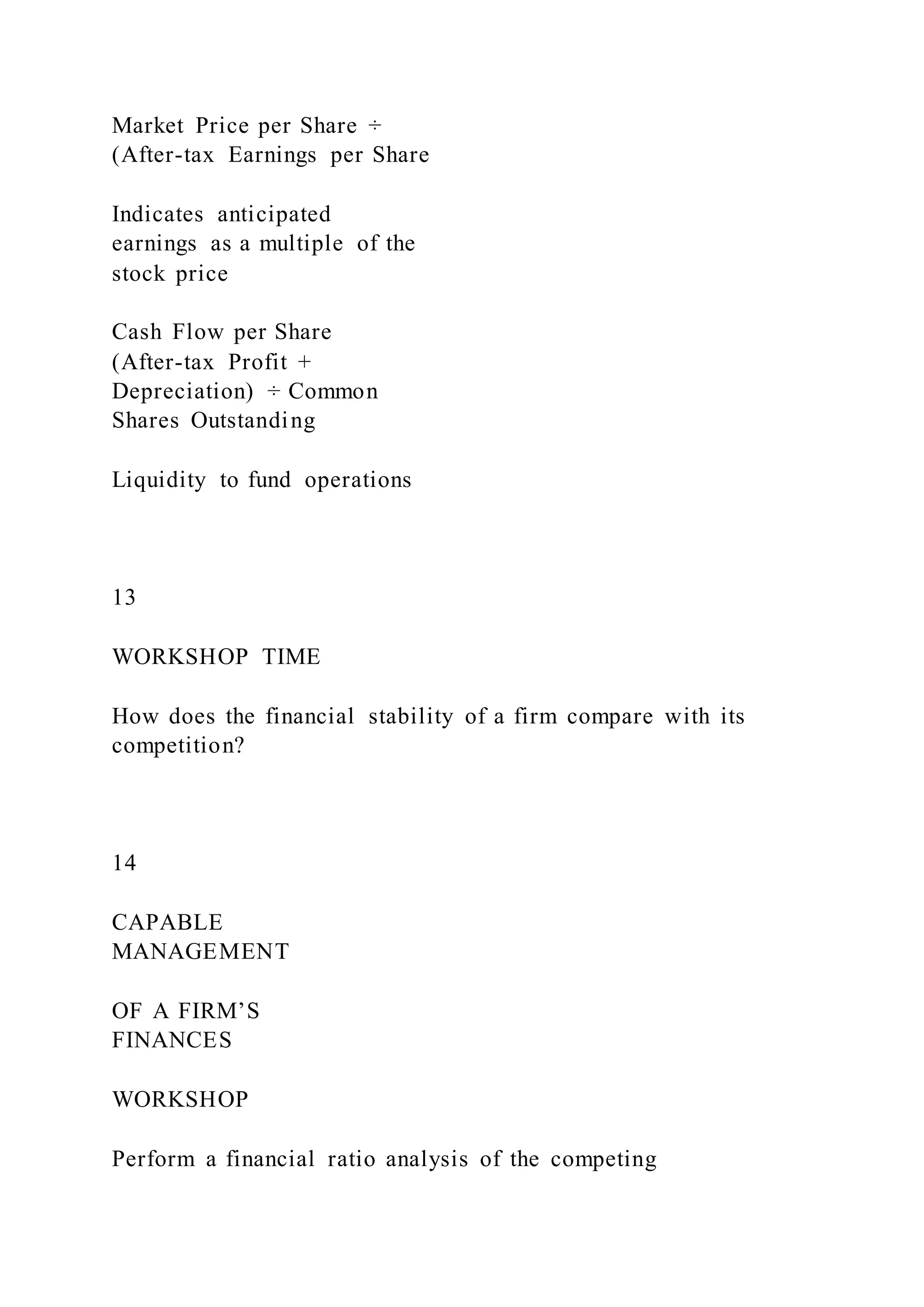 Market Price per Share ÷
(After-tax Earnings per Share
Indicates anticipated
earnings as a multiple of the
stock price
Cash Flow per Share
(After-tax Profit +
Depreciation) ÷ Common
Shares Outstanding
Liquidity to fund operations
13
WORKSHOP TIME
How does the financial stability of a firm compare with its
competition?
14
CAPABLE
MANAGEMENT
OF A FIRM’S
FINANCES
WORKSHOP
Perform a financial ratio analysis of the competing
 