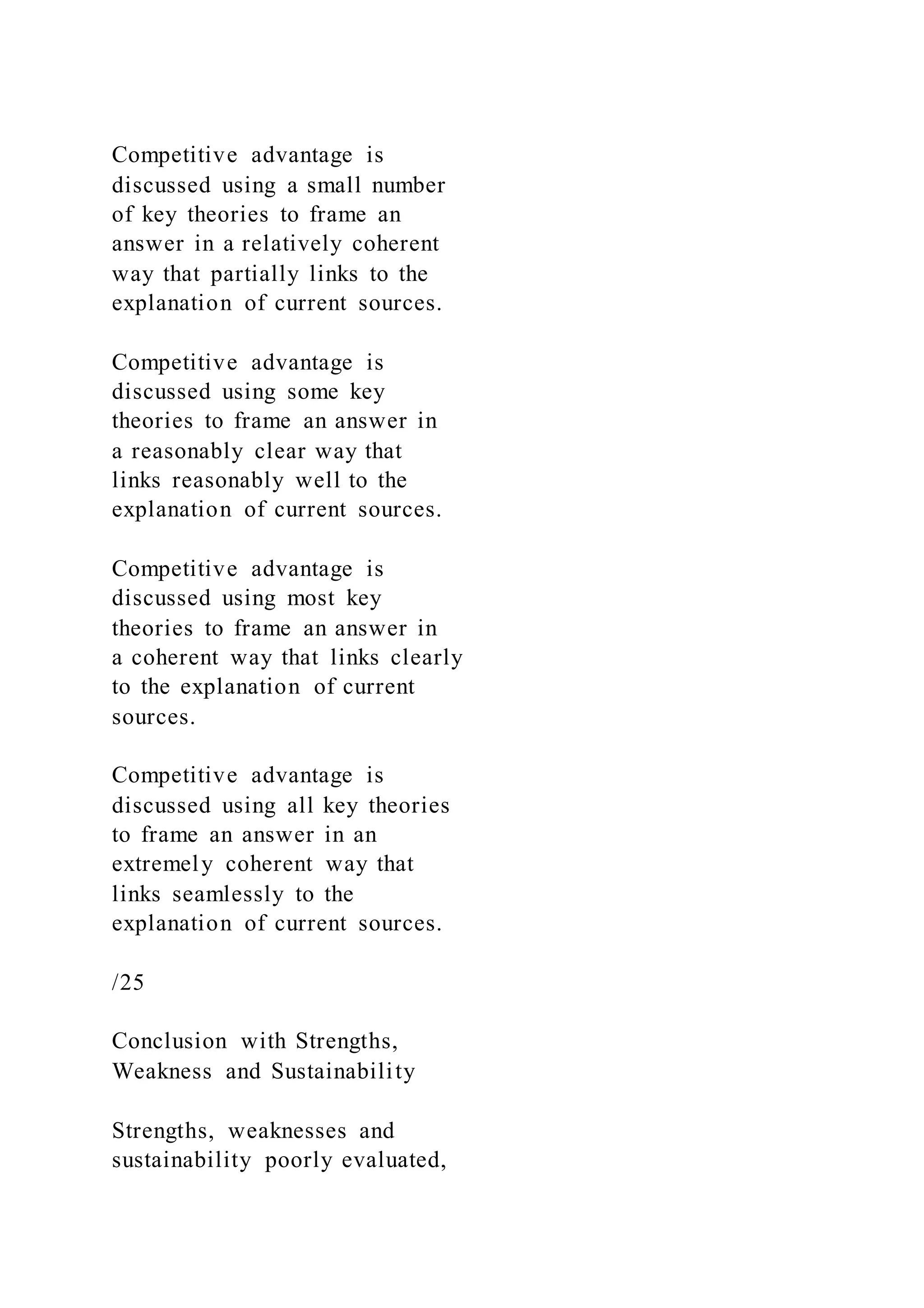 Competitive advantage is
discussed using a small number
of key theories to frame an
answer in a relatively coherent
way that partially links to the
explanation of current sources.
Competitive advantage is
discussed using some key
theories to frame an answer in
a reasonably clear way that
links reasonably well to the
explanation of current sources.
Competitive advantage is
discussed using most key
theories to frame an answer in
a coherent way that links clearly
to the explanation of current
sources.
Competitive advantage is
discussed using all key theories
to frame an answer in an
extremely coherent way that
links seamlessly to the
explanation of current sources.
/25
Conclusion with Strengths,
Weakness and Sustainability
Strengths, weaknesses and
sustainability poorly evaluated,
 