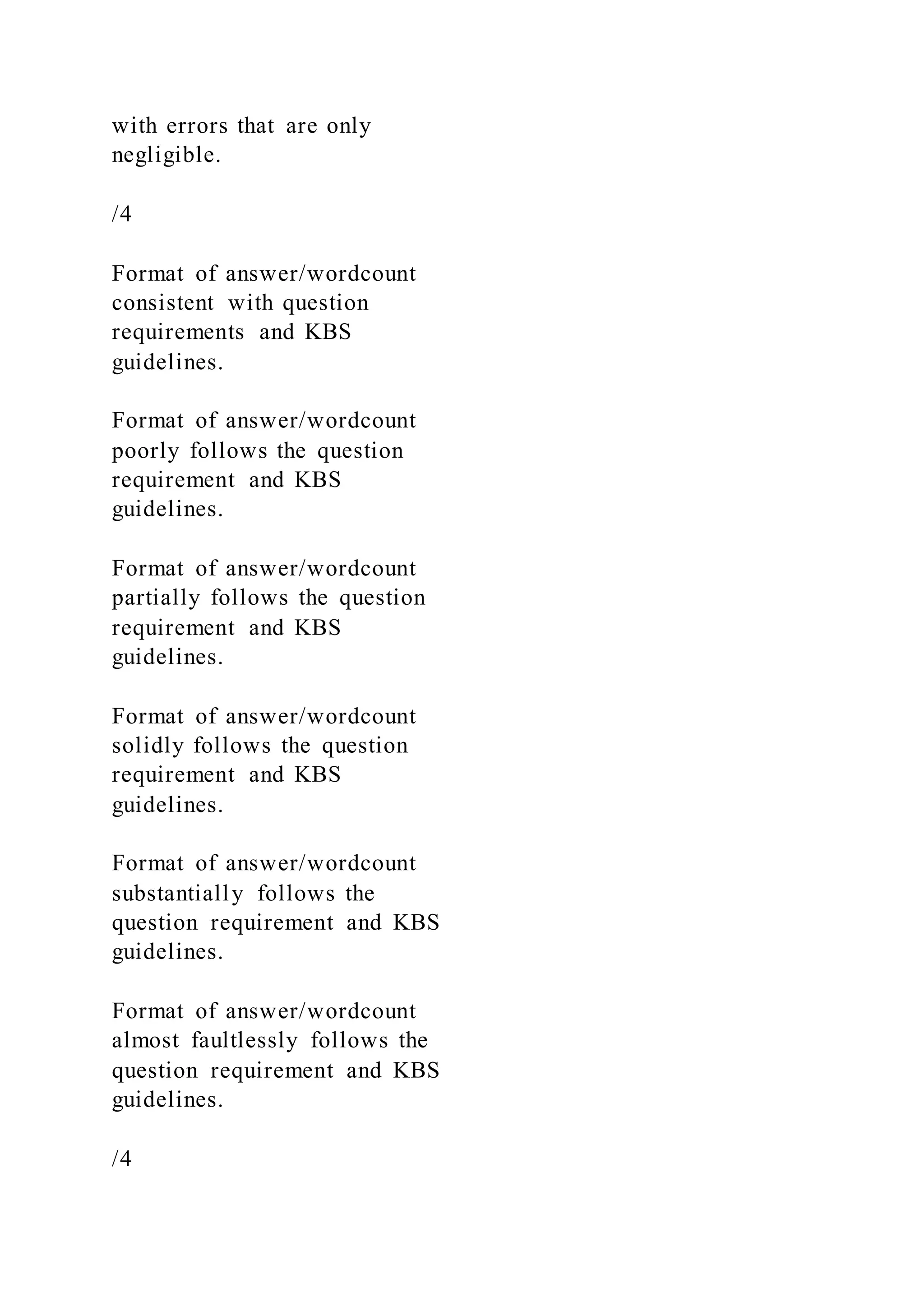 with errors that are only
negligible.
/4
Format of answer/wordcount
consistent with question
requirements and KBS
guidelines.
Format of answer/wordcount
poorly follows the question
requirement and KBS
guidelines.
Format of answer/wordcount
partially follows the question
requirement and KBS
guidelines.
Format of answer/wordcount
solidly follows the question
requirement and KBS
guidelines.
Format of answer/wordcount
substantially follows the
question requirement and KBS
guidelines.
Format of answer/wordcount
almost faultlessly follows the
question requirement and KBS
guidelines.
/4
 