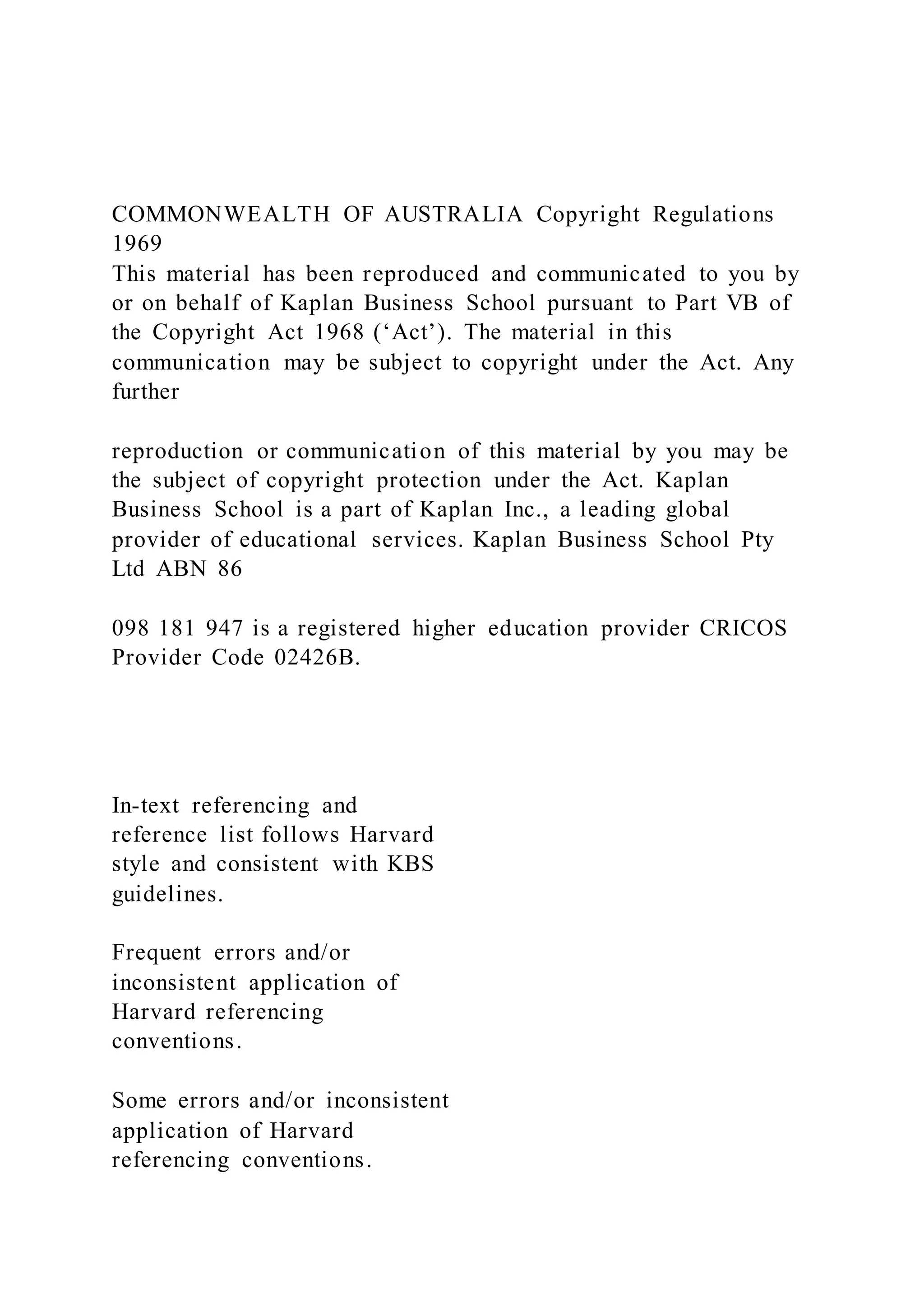 COMMONWEALTH OF AUSTRALIA Copyright Regulations
1969
This material has been reproduced and communicated to you by
or on behalf of Kaplan Business School pursuant to Part VB of
the Copyright Act 1968 (‘Act’). The material in this
communication may be subject to copyright under the Act. Any
further
reproduction or communication of this material by you may be
the subject of copyright protection under the Act. Kaplan
Business School is a part of Kaplan Inc., a leading global
provider of educational services. Kaplan Business School Pty
Ltd ABN 86
098 181 947 is a registered higher education provider CRICOS
Provider Code 02426B.
In-text referencing and
reference list follows Harvard
style and consistent with KBS
guidelines.
Frequent errors and/or
inconsistent application of
Harvard referencing
conventions.
Some errors and/or inconsistent
application of Harvard
referencing conventions.
 