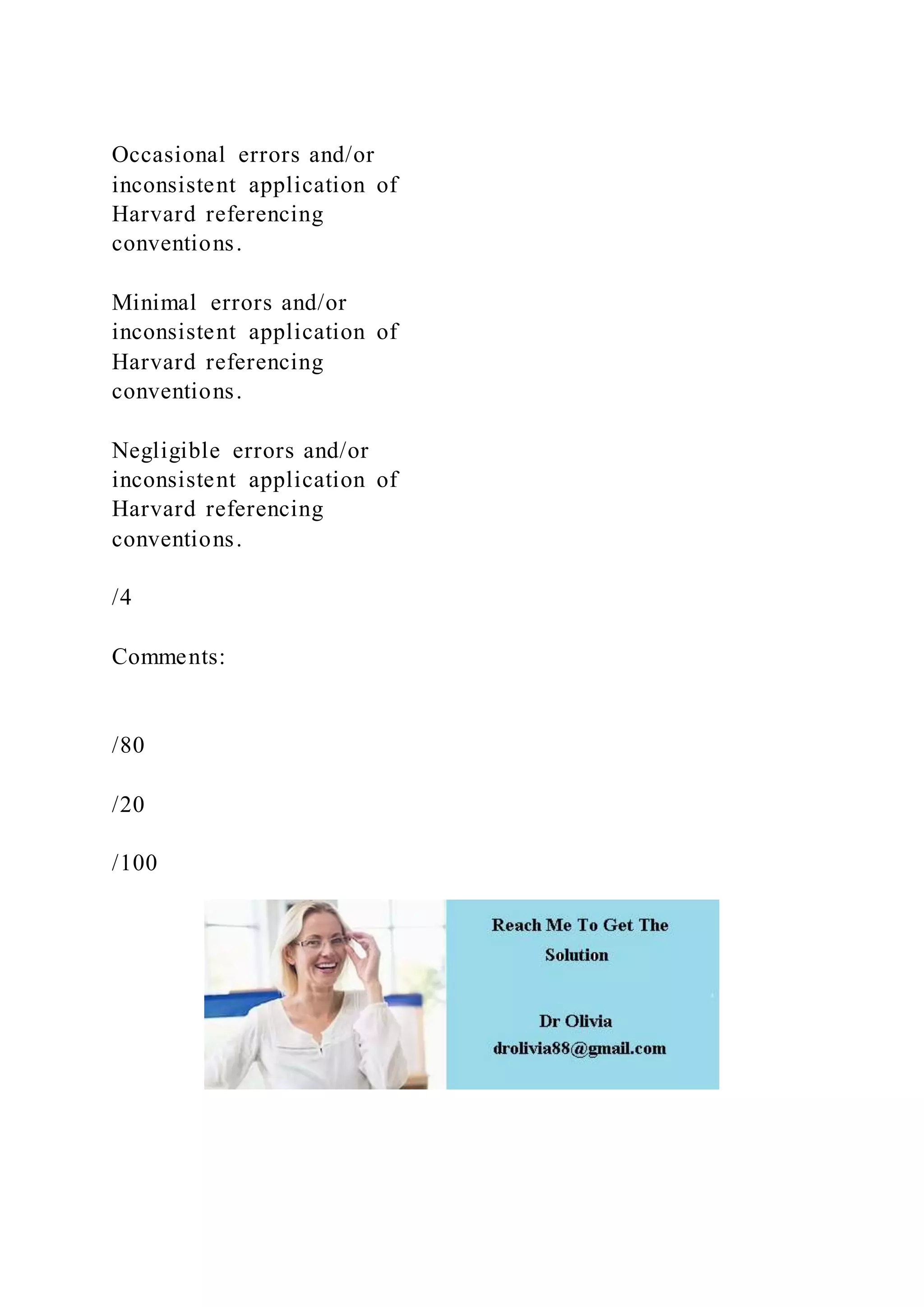 Occasional errors and/or
inconsistent application of
Harvard referencing
conventions.
Minimal errors and/or
inconsistent application of
Harvard referencing
conventions.
Negligible errors and/or
inconsistent application of
Harvard referencing
conventions.
/4
Comments:
/80
/20
/100
 