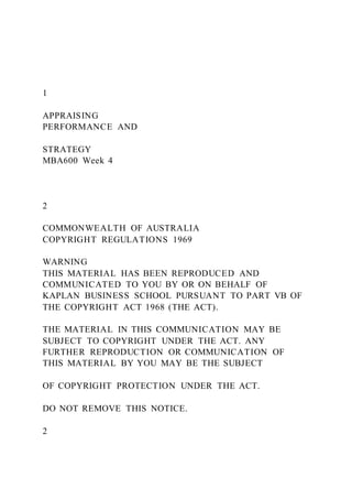 1
APPRAISING
PERFORMANCE AND
STRATEGY
MBA600 Week 4
2
COMMONWEALTH OF AUSTRALIA
COPYRIGHT REGULATIONS 1969
WARNING
THIS MATERIAL HAS BEEN REPRODUCED AND
COMMUNICATED TO YOU BY OR ON BEHALF OF
KAPLAN BUSINESS SCHOOL PURSUANT TO PART VB OF
THE COPYRIGHT ACT 1968 (THE ACT).
THE MATERIAL IN THIS COMMUNICATION MAY BE
SUBJECT TO COPYRIGHT UNDER THE ACT. ANY
FURTHER REPRODUCTION OR COMMUNICATION OF
THIS MATERIAL BY YOU MAY BE THE SUBJECT
OF COPYRIGHT PROTECTION UNDER THE ACT.
DO NOT REMOVE THIS NOTICE.
2
 