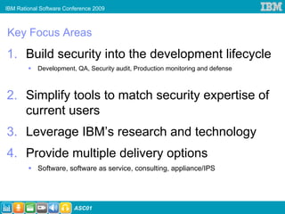 IBM Rational Software Conference 2009



Key Focus Areas
1. Build security into the development lifecycle
            Development, QA, Security audit, Production monitoring and defense



2. Simplify tools to match security expertise of
   current users
3. Leverage IBM’s research and technology
4. Provide multiple delivery options
            Software, software as service, consulting, appliance/IPS




                         ASC01
 