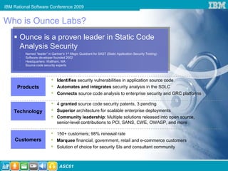 IBM Rational Software Conference 2009


Who is Ounce Labs?
       Ounce is a proven leader in Static Code
       Analysis Security
       •   Named “leader” in Gartner’s 1st Magic Quadrant for SAST (Static Application Security Testing)
       •   Software developer founded 2002
       •   Headquarters: Waltham, MA
       •   Source code security experts



                             •   Identifies security vulnerabilities in application source code
      Products               •   Automates and integrates security analysis in the SDLC
                             •   Connects source code analysis to enterprise security and GRC platforms

                             •   4 granted source code security patents, 3 pending
     Technology              •   Superior architecture for scalable enterprise deployments
                             •   Community leadership: Multiple solutions released into open source,
                                 senior-level contributions to PCI, SANS, CWE, OWASP, and more

                             •   150+ customers; 98% renewal rate
     Customers               •   Marquee financial, government, retail and e-commerce customers
                             •   Solution of choice for security SIs and consultant community



18                                ASC01
 