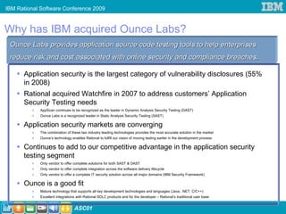 IBM Rational Software Conference 2009



Why has IBM acquired Ounce Labs?
 Ounce Labs provides application source code testing tools to help enterprises
 reduce risk and cost associated with online security and compliance breaches.

      Application security is the largest category of vulnerability disclosures (55%
      in 2008)
      Rational acquired Watchfire in 2007 to address customers’ Application
      Security Testing needs
            AppScan continues to be recognized as the leader in Dynamic Analysis Security Testing (DAST)
            Ounce Labs is a recognized leader in Static Analysis Security Testing (SAST)

      Application security markets are converging
            The combination of these two industry leading technologies provides the most accurate solution in the market
            Ounce’s technology enables Rational to fulfill our vision of moving testing earlier in the development process

      Continues to add to our competitive advantage in the application security
      testing segment
            Only vendor to offer complete solutions for both SAST & DAST
            Only vendor to offer complete integration across the software delivery lifecycle
            Only vendor to offer a complete IT security solution across all major domains (IBM Security Framework)

      Ounce is a good fit
            Mature technology that supports all key development technologies and languages (Java, .NET, C/C++)
            Excellent integrations with Rational SDLC products and for the developer – Rational’s traditional user base

19                               ASC01
 