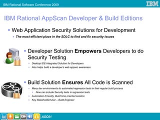 IBM Rational Software Conference 2009



IBM Rational AppScan Developer & Build Editions
     Web Application Security Solutions for Development
        The most efficient place in the SDLC to find and fix security issues



                Developer Solution Empowers Developers to do
                Security Testing
                   Desktop IDE-Integrated Solution for Developers
                   Also helps build a developer’s web appsec awareness




                Build Solution Ensures All Code is Scanned
                   Many dev environments do automated regression tests in their regular build process
                      Now can include Security tests in regression tests
                   Automation-Friendly, Build time oriented solution
                   Key Stakeholder/User – Build Engineer




                            ASC01
 