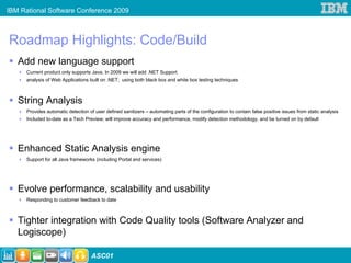IBM Rational Software Conference 2009



Roadmap Highlights: Code/Build
   Add new language support
      Current product only supports Java, In 2009 we will add .NET Support
      analysis of Web Applications built on .NET; using both black box and white box testing techniques



   String Analysis
      Provides automatic detection of user defined sanitizers – automating parts of the configuration to contain false positive issues from static analysis
      Included to-date as a Tech Preview; will improve accuracy and performance, modify detection methodology, and be turned on by default




   Enhanced Static Analysis engine
      Support for all Java frameworks (including Portal and services)




   Evolve performance, scalability and usability
      Responding to customer feedback to date



   Tighter integration with Code Quality tools (Software Analyzer and
   Logiscope)

                                    ASC01
 