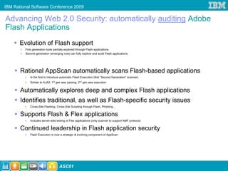 IBM Rational Software Conference 2009

Advancing Web 2.0 Security: automatically auditing Adobe
Flash Applications
       Evolution of Flash support
         First generation tools partially explored through Flash applications
         Second generation (emerging now) can fully explore and audit Flash applications




       Rational AppScan automatically scans Flash-based applications
            Is the first to introduce automatic Flash Execution (first “Second Generation” scanner)
            Similar to AJAX: 1st gen was parsing, 2nd gen was execution


       Automatically explores deep and complex Flash applications
       Identifies traditional, as well as Flash-specific security issues
            Cross-Site Flashing, Cross-Site Scripting through Flash, Phishing…

       Supports Flash & Flex applications
            Includes server-side testing of Flex applications (only scanner to support AMF protocol)

       Continued leadership in Flash application security
            Flash Execution is now a strategic & evolving component of AppScan




                                   ASC01
 