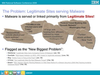 IBM Rational Software Conference 2009



The Problem: Legitimate Sites serving Malware
   Malware is served or linked primarily from Legitimate Sites!
                                                                “Federal Travel Booking Site
                        “TrendMicro site                        Spreads Malware”
                        infected users with                               -Washington Post
                        Trojan”             “A large web
   “BusinessWeek           - CIO            hosting firm (IPower)
   website attacked and                     inflicted by mass                     “Twitter
   hosts malware”                           malware installation”                 worm strikes”
         -Net-Security                             - Washington Post
                                                                                     - New York
                                                                                                                    Times


   Flagged as the “New Biggest Problem”:
      WebSense: "Legitimate Sites Carry Increasing Portion Of Malware“ (Jan, '09)
      ScanSafe: "Web-based malware up 400%, 68% hosted on legitimate websites“ (June, '08)
      Blog: "Online Trust: A Thing of the Past?" (Jan, '09)
      X-Force: "Are Legitimate Sites the Next Malware Threat?" (Feb, '09)
      Breach: “SQL Injection Attacks Planting Malware on Web Sites Ranks #1 in Breach Security’s 2008 Web Hacking Incidents
      Database Report” (Feb, '09)




                                 ASC01
 