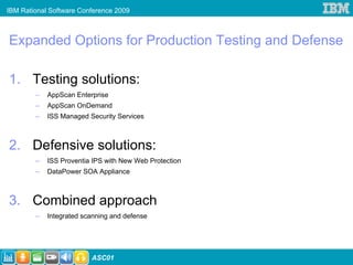 IBM Rational Software Conference 2009



Expanded Options for Production Testing and Defense

1. Testing solutions:
        –   AppScan Enterprise
        –   AppScan OnDemand
        –   ISS Managed Security Services



2. Defensive solutions:
        –   ISS Proventia IPS with New Web Protection
        –   DataPower SOA Appliance



3. Combined approach
        –   Integrated scanning and defense




                         ASC01
 