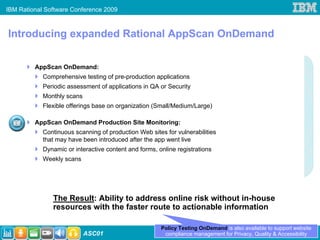 IBM Rational Software Conference 2009



Introducing expanded Rational AppScan OnDemand

         AppScan OnDemand:
            Comprehensive testing of pre-production applications
            Periodic assessment of applications in QA or Security
            Monthly scans
            Flexible offerings base on organization (Small/Medium/Large)

         AppScan OnDemand Production Site Monitoring:
            Continuous scanning of production Web sites for vulnerabilities
            that may have been introduced after the app went live
            Dynamic or interactive content and forms, online registrations
            Weekly scans




               The Result: Ability to address online risk without in-house
               resources with the faster route to actionable information

                                                       Policy Testing OnDemand is also available to support website
                            ASC01                       compliance management for Privacy, Quality & Accessibility
 