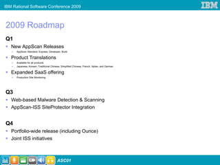 IBM Rational Software Conference 2009



2009 Roadmap
Q1
   New AppScan Releases
      AppScan Standard, Express, Developer, Build

   Product Translations
      Available for all products
      Japanese, Korean, Traditional Chinese, Simplified Chinese, French, Italian, and German

   Expanded SaaS offering
      Production Site Monitoring




Q3
   Web-based Malware Detection & Scanning
   AppScan-ISS SiteProtector Integration


Q4
   Portfolio-wide release (including Ounce)
   Joint ISS initiatives



                                          ASC01
 