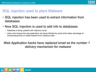 IBM Rational Software Conference 2009



SQL injection used to plant Malware
   SQL injection has been used to extract information from
   databases
   Now SQL Injection is used to add info to databases
      Database is being updated with malicious script
      Users who browse the web application are being infected by script which takes advantage of
      browser/plug flows to install malware from malicious sites



 Web Application hacks have replaced email as the number 1
               delivery mechanism for malware




                           ASC01
 
