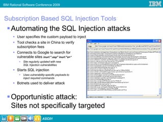 IBM Rational Software Conference 2009



Subscription Based SQL Injection Tools
     Automating the SQL Injection attacks
         User specifies the custom payload to inject
         Tool checks a site in China to verify
         subscription fees
         Connects to Google to search for
         vulnerable sites inurl:".asp" inurl:"a=“
             Site regularly updated with new
             SQL Injection vulnerabilities
         Starts SQL injection
             Uses vulnerability-specific payloads to
             inject required commands
         Botnets used to deliver attack



     Opportunistic attack:                             Courtesy: http://isc.sans.org/diary.html?storyid=4294



     Sites not specifically targeted
                             ASC01
 