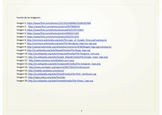 9
Fuente	
  de	
  las	
  Imágenes	
  :
Imagen	
  1:	
  htps://www.ﬂickr.com/photos/122135325@N06/16386392968	
  
Imagen	
  2:	
  	
  	
  htps://www.ﬂickr.com/photos/yukino/9079868242
Imagen	
  3:	
  htps://www.ﬂickr.com/photos/tonymadrid/5270722853	
  	
  
Imagen	
  4:	
  htps://www.ﬂickr.com/photos/jendris/6960151583
Imagen	
  5:	
  htps://www.ﬂickr.com/photos/jendris/6912551243
Imagen	
  6:	
  htp://commons.wikimedia.org/wiki/File:Logo_of_Google_Drive.svg?uselang=es	
  
Imagen	
  7:	
  htp://commons.wikimedia.org/wiki/File:Wordpress-­‐logo-­‐hoz-­‐rgb.png	
  
Imagen	
  8:	
  htp://upload.wikimedia.org/wikipedia/commons/4/48/Blogger-­‐logo.jpg?uselang=es	
  
Imagen	
  9:	
  htp://es.wikipedia.org/wiki/Skype#/media/File:Skype_logo.svg	
  
Imagen	
  10:	
  htp://es.wikipedia.org/wiki/Hangouts#/media/File:Hangouts_Icon.png	
  
Imagen	
  11:	
  htp://es.wikipedia.org/wiki/Google_Maps#/media/File:Google_maps_logo.png	
  
Imagen	
  12:	
  	
  htp://www.aurasma.com/#/whats-­‐your-­‐aura	
  	
  	
  	
  
Imagen	
  13:	
  htp://en.wikipedia.org/wiki/Instagram#/media/File:Instagram_logo.png	
  
Imagen	
  14:	
  	
  htp://www.userlogos.org/logo/x-­‐b/04172013/mindomocom	
  
Imagen	
  15:	
  htp://mobile.symbaloo.com/press/	
  
Imagen	
  16:	
  htp://es.wikipedia.org/wiki/Flickr#/media/File:Flickr_wordmark.svg	
  
Imagen	
  17:	
  htp://logos.wikia.com/wiki/YouTube	
  	
  
Imagen	
  18:	
  htp://es.wikipedia.org/wiki/Vimeo#/media/File:Vimeo_Logo.svg	
  
 