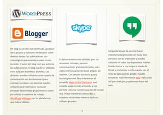Un	
  blog	
  es	
  un	
  siZo	
  web	
  desZnado	
  a	
  publicar	
  
ideas	
  propias	
  y	
  opiniones	
  de	
  terceros	
  sobre	
  
diversos	
  temas.	
  las	
  publicaciones	
  son	
  
cronológicas	
  apareciendo	
  primero	
  la	
  más	
  
reciente.	
  El	
  autor	
  del	
  blog	
  es	
  el	
  que	
  autoriza	
  
las	
  publicaciones.	
  El	
  blog	
  puede	
  ser	
  uZlizado	
  
en	
  el	
  aula	
  por	
  docentes	
  y	
  alumnos.	
  Los	
  
docentes	
  pueden	
  uZlizarlo	
  como	
  espacio	
  de	
  
comunicación	
  con	
  los	
  alumnos	
  o	
  para	
  
expresar	
  sus	
  ideas.	
  Los	
  alumnos	
  pueden	
  
uZlizarlo	
  para	
  materializar	
  cualquier	
  
proyecto	
  desarrollado	
  grupalmente	
  o	
  como	
  
portafolios	
  o	
  cuaderno	
  de	
  trabajo.	
  
WordPress	
  y	
  Blogger	
  son	
  las	
  plataformas	
  
que	
  más	
  se	
  uZlizan.	
  	
  
Es	
  la	
  herramienta	
  más	
  uZlizada	
  para	
  las	
  
reuniones	
  virtuales,	
  permite	
  
comunicaciones	
  gratuitas	
  de	
  texto,	
  voz	
  y	
  
vídeo	
  entre	
  usuarios	
  de	
  skype	
  a	
  través	
  de	
  
internet.	
  Con	
  versión	
  escritorio	
  y	
  para	
  
tecnología	
  móvil.	
  Muy	
  interesante	
  el	
  
proyecto	
  Skype	
  in	
  the	
  Classroom	
  	
  que	
  
conecta	
  aulas	
  en	
  todo	
  el	
  mundo	
  y	
  nos	
  
permite	
  conectar	
  nuestra	
  aula	
  con	
  el	
  mundo	
  
real.	
  Puede	
  mantener	
  conectados	
  a	
  
nuestros	
  estudiantes	
  mientras	
  realizan	
  
trabajos	
  grupales.	
  
Hangouts	
  Google	
  te	
  permite	
  hacer	
  
videollamadas	
  gratuitas	
  con	
  hasta	
  diez	
  
personas	
  con	
  tu	
  ordenador	
  y	
  puedes	
  
uZlizarlo	
  en	
  todos	
  tus	
  disposiZvos	
  móviles.	
  
Puedes	
  invitar	
  a	
  tus	
  amigos	
  a	
  través	
  de	
  
Gmail	
  y	
  sincronizar	
  la	
  información	
  con	
  el	
  
resto	
  de	
  aplicaciones	
  google.	
  Puedes	
  
encontrar	
  más	
  información	
  aquí.	
  Aplicación	
  
úZl	
  para	
  trabajar	
  grupalmente	
  fuera	
  del	
  
aula.	
  
3
Imagen	
  7
Imagen	
  8
Imagen	
  9
Imagen	
  10
 
