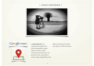 La	
  geolocalización	
  es	
  la	
  
representación	
  gráﬁca	
  de	
  la	
  
posición	
  geográﬁca	
  de	
  algún	
  
objeto	
  o	
  persona.	
  Existen	
  
numerosas	
  aplicaciones	
  que	
  nos	
  
permiten	
  crear,	
  	
  personalizar	
  y	
  
animar	
  mapas,	
  Google	
  Maps	
  y	
  My	
  
Maps	
  son	
  dos	
  apps	
  muy	
  úZles	
  
para	
  aplicar	
  al	
  ámbito	
  educaZvo.	
  
4
• CREAR	
  CONTENIDO •
Imagen	
  3
Imagen	
  11
 