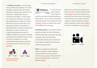 La	
  realidad	
  aumentada	
  es	
  una	
  tecnología	
  
con	
  una	
  inﬁnita	
  potencialidad	
  en	
  el	
  mundo	
  
educaZvo.	
  Existen	
  dos	
  Zpos	
  de	
  realidad	
  
aumentada:	
  aquella	
  que	
  se	
  acZva	
  con	
  unos	
  
marcadores	
  	
  (códigos	
  QR)	
  y	
  otra	
  que	
  
funciona	
  sin	
  marcadores.	
  “La	
  RA	
  consiste	
  
en,	
  a	
  través	
  de	
  un	
  solware	
  y	
  una	
  cámara	
  
web	
  o	
  geolocalización,	
  añadir	
  una	
  capa	
  de	
  
información	
  virtual	
  al	
  mundo	
  msico.	
  Esta	
  
capa	
  adicional	
  puede	
  venir	
  dada	
  por	
  un	
  
texto	
  informaZvo,	
  un	
  modelo	
  tridimensional	
  
interacZvo,	
  un	
  audio,	
  un	
  vídeo	
  o	
  casi	
  
cualquier	
  objeto	
  digital	
  que	
  podamos	
  
imaginar.	
  No	
  debemos	
  confundir	
  la	
  realidad	
  
aumentada	
  con	
  la	
  realidad	
  virtual,	
  en	
  la	
  que	
  
el	
  usuario	
  se	
  sumerge	
  en	
  un	
  mundo	
  
completamente	
  generado	
  por	
  ordenador	
  
sin	
  interacción	
  con	
  el	
  mundo	
  real”	
  (En	
  la	
  
Nube	
  TIC)	
  .
Estado	
  del	
  arte	
  de	
  Realidad	
  
Aumentada	
  en	
  Educación
Es	
  una	
  red	
  social	
  
para	
  comparZr	
  
fotos	
  y	
  videos.	
  A	
  
través	
  de	
  esta	
  aplicación	
  gratuita	
  podemos	
  
aplicar	
  ﬁltros	
  y	
  retocar	
  las	
  fotos	
  tomadas	
  en	
  
nuestro	
  disposiZvo	
  móvil.	
  Disponible	
  en	
  iOS	
  
y	
  Android.	
  	
  Puedes	
  ver	
  algunas	
  ideas	
  sobre	
  
cómo	
  uZlizarlo	
  en	
  el	
  aula	
  aquí.	
  
Photoshop	
  Express.	
  Es	
  la	
  versión	
  online	
  y	
  
gratuita	
  del	
  editor	
  de	
  fotos	
  Photoshop,	
  
también	
  disponible	
  la	
  aplicación	
  para	
  iOS	
  
y	
  Android.	
  Esta	
  aplicación	
  posee	
  
herramientas	
  básicas	
  para	
  la	
  edición	
  de	
  
fotos	
  y	
  poder	
  comparZrlas	
  fácilmente	
  a	
  
través	
  de	
  redes	
  sociales.
Skitch	
  es	
  una	
  aplicación	
  gratuita	
  para	
  
realizar	
  anotaciones,	
  editar	
  imágenes	
  y	
  
capturar	
  pantalla.	
  Tiene	
  versión	
  para	
  
escritorio,	
  iOS	
  y	
  Android.	
  Puedes	
  encontrar	
  
numerosas	
  aplicaciones	
  en	
  el	
  aula	
  en	
  el	
  
siguiente	
  aroculo.	
  
Además	
  de	
  las	
  aplicaciones	
  estrella	
  como	
  
iMovie	
  para	
  iOS	
  y	
  Andromedia	
  Video	
  Editor	
  
para	
  Android,	
  encontramos	
  editores	
  muy	
  
potentes	
  como	
  Animoto	
  que	
  es	
  una	
  sencilla	
  
herramienta	
  para	
  crear	
  videos	
  a	
  parZr	
  de	
  
imágenes	
  y	
  material	
  mulZmedia,	
  pueden	
  
uZlizarse	
  planZllas	
  y	
  añadir	
  texto,	
  imagen	
  y	
  
transiciones.	
  Disponible	
  en	
  iOS	
  y	
  Android.
5
Imagen	
  12
• EDICIÓN	
  DE	
  VIDEO •• EDICIÓN	
  DE	
  IMAGEN •
Imagen	
  13
 